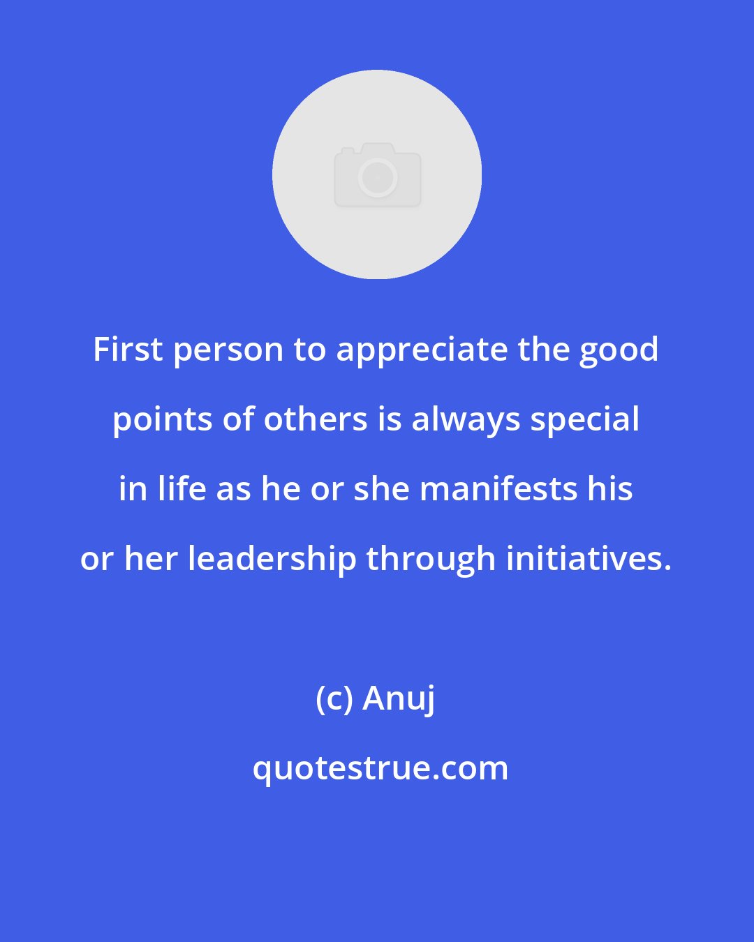 Anuj: First person to appreciate the good points of others is always special in life as he or she manifests his or her leadership through initiatives.