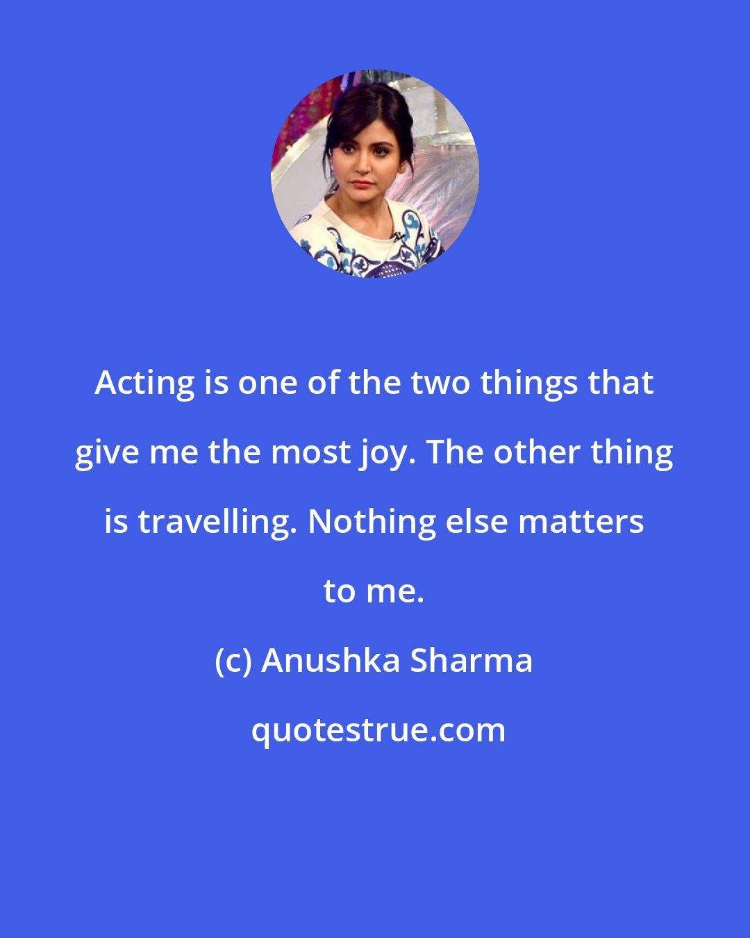 Anushka Sharma: Acting is one of the two things that give me the most joy. The other thing is travelling. Nothing else matters to me.