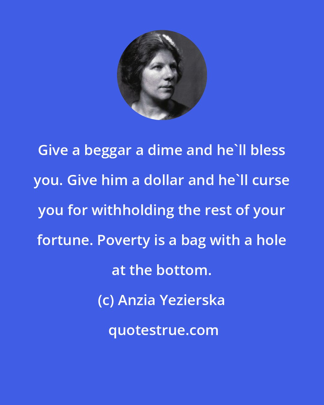 Anzia Yezierska: Give a beggar a dime and he'll bless you. Give him a dollar and he'll curse you for withholding the rest of your fortune. Poverty is a bag with a hole at the bottom.