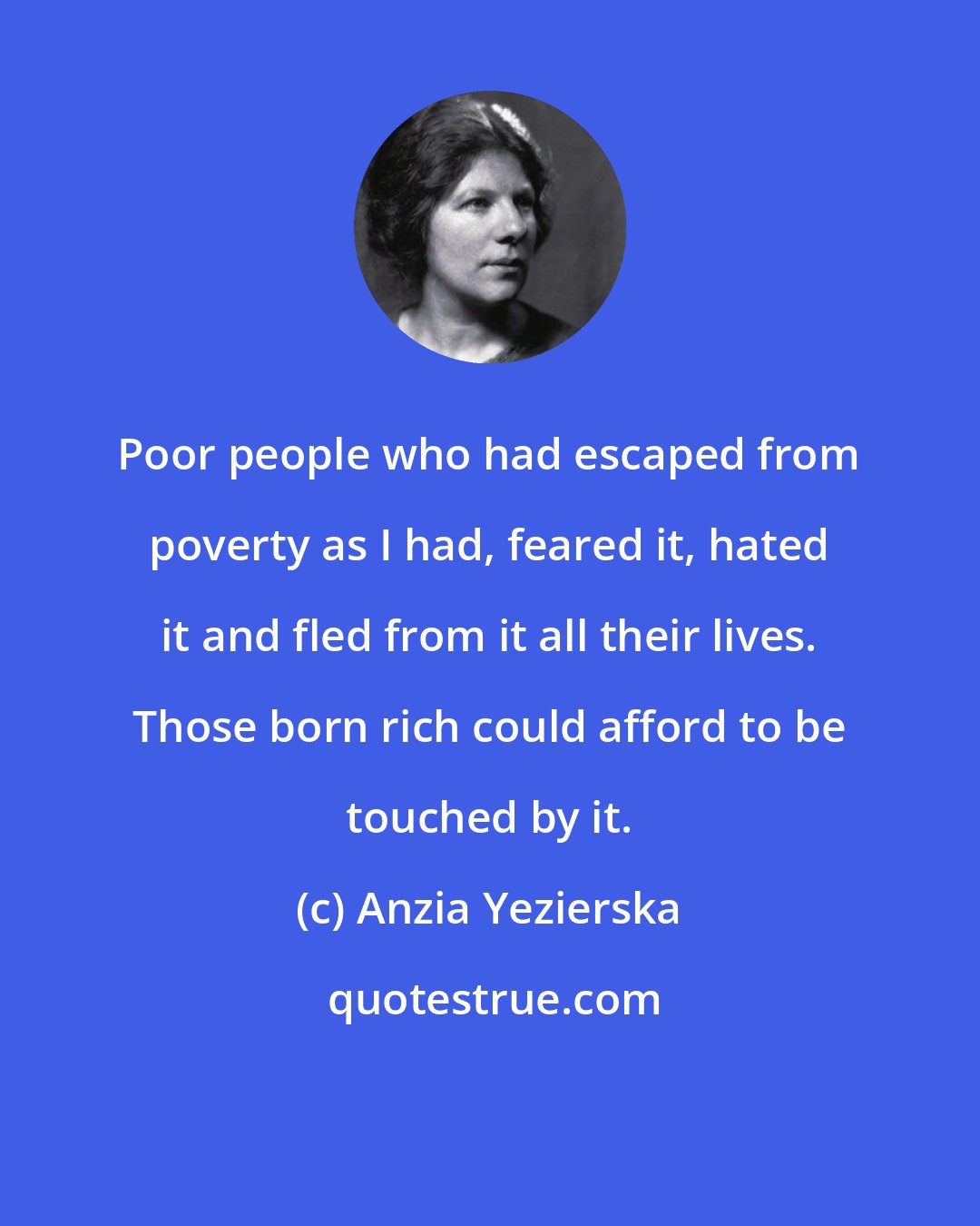 Anzia Yezierska: Poor people who had escaped from poverty as I had, feared it, hated it and fled from it all their lives. Those born rich could afford to be touched by it.