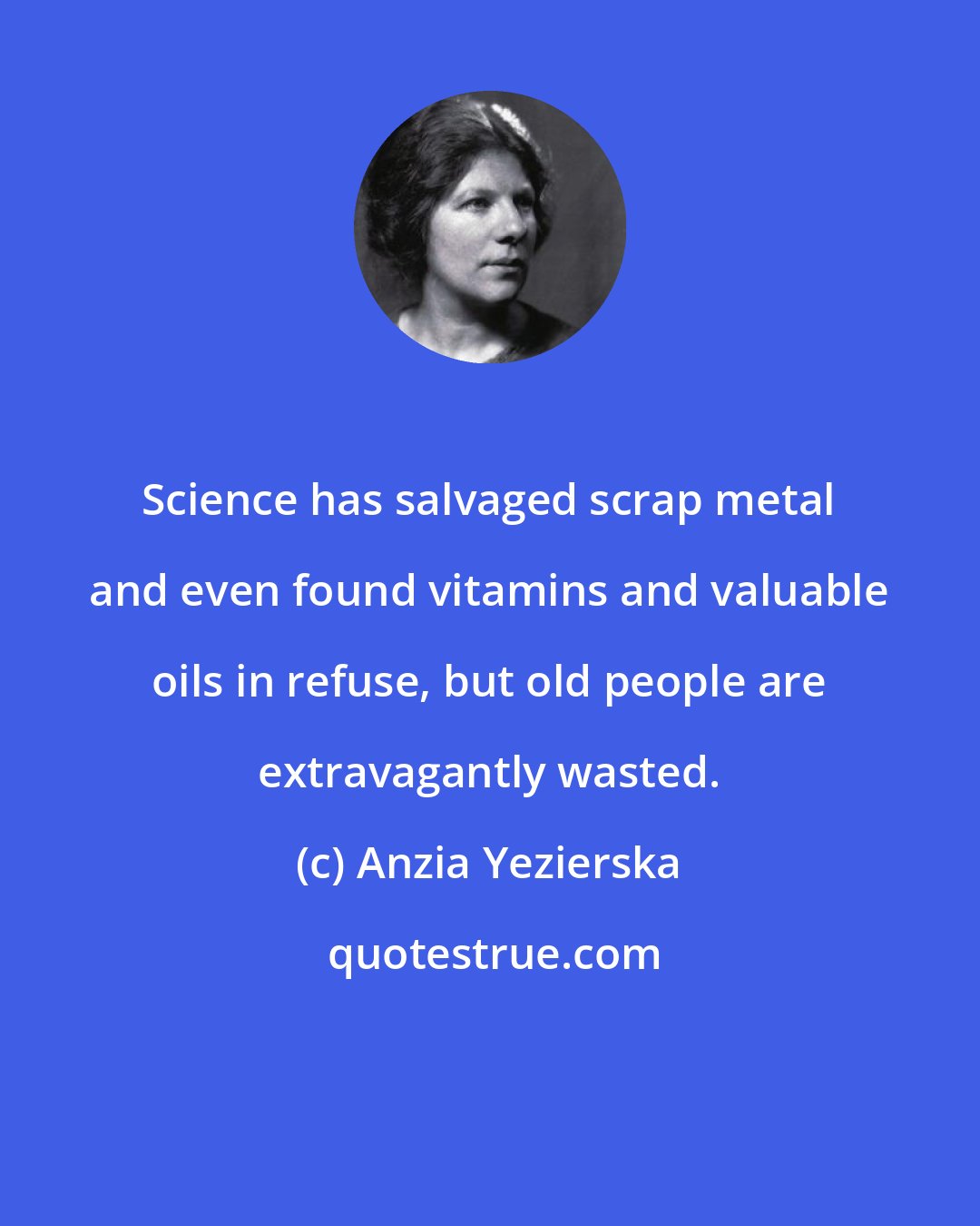 Anzia Yezierska: Science has salvaged scrap metal and even found vitamins and valuable oils in refuse, but old people are extravagantly wasted.