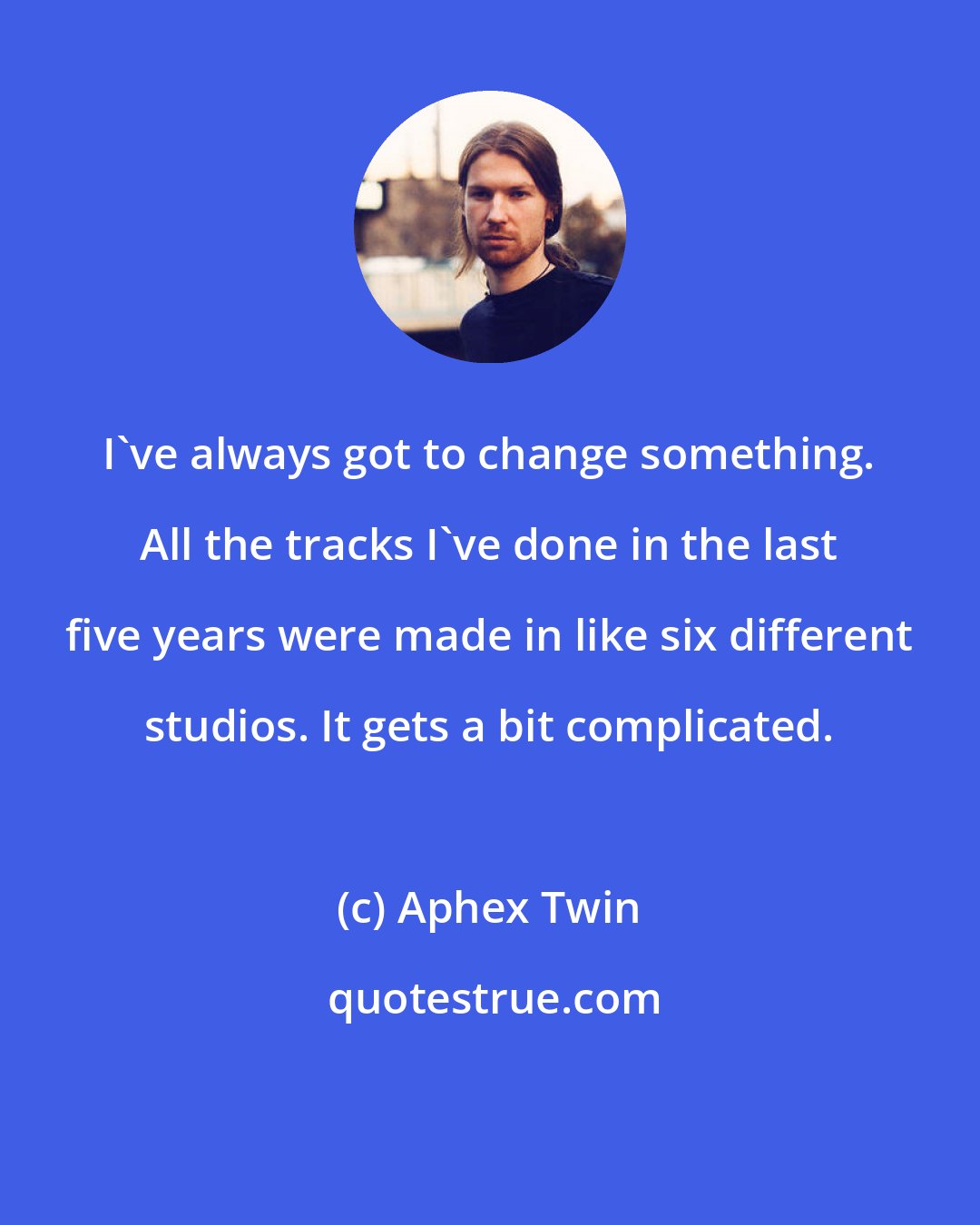 Aphex Twin: I've always got to change something. All the tracks I've done in the last five years were made in like six different studios. It gets a bit complicated.