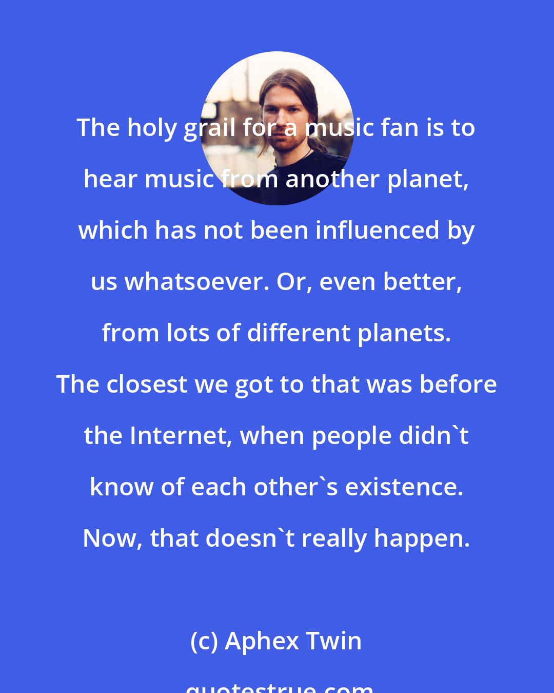 Aphex Twin: The holy grail for a music fan is to hear music from another planet, which has not been influenced by us whatsoever. Or, even better, from lots of different planets. The closest we got to that was before the Internet, when people didn't know of each other's existence. Now, that doesn't really happen.