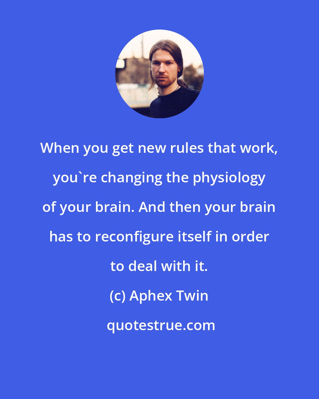 Aphex Twin: When you get new rules that work, you're changing the physiology of your brain. And then your brain has to reconfigure itself in order to deal with it.