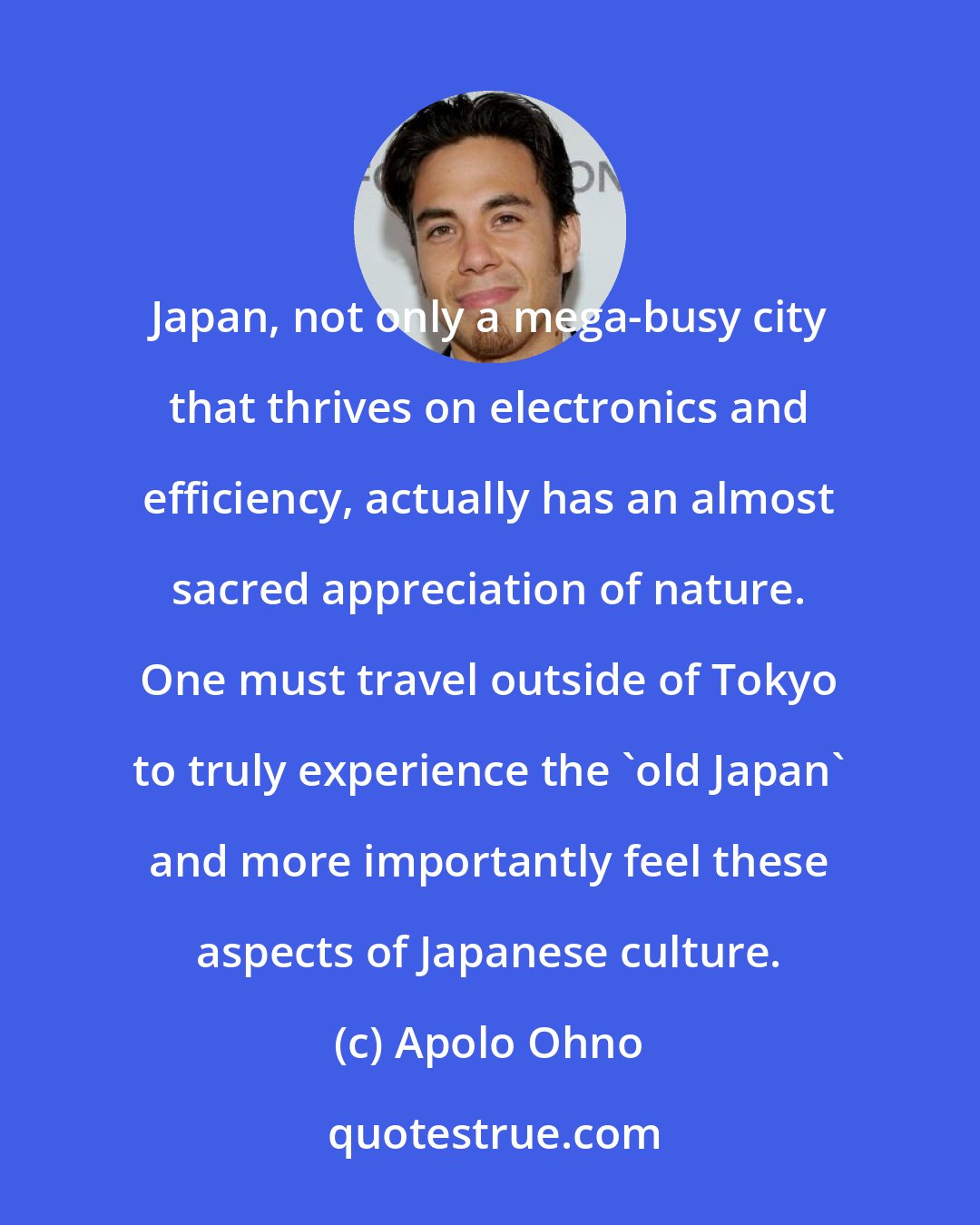 Apolo Ohno: Japan, not only a mega-busy city that thrives on electronics and efficiency, actually has an almost sacred appreciation of nature. One must travel outside of Tokyo to truly experience the 'old Japan' and more importantly feel these aspects of Japanese culture.