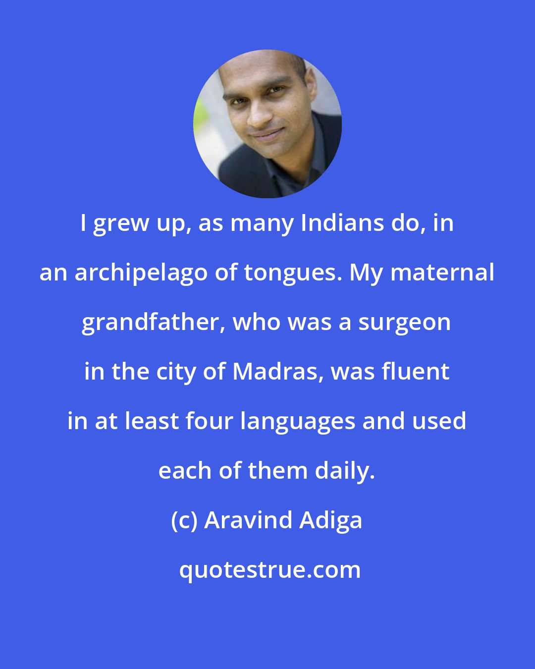 Aravind Adiga: I grew up, as many Indians do, in an archipelago of tongues. My maternal grandfather, who was a surgeon in the city of Madras, was fluent in at least four languages and used each of them daily.