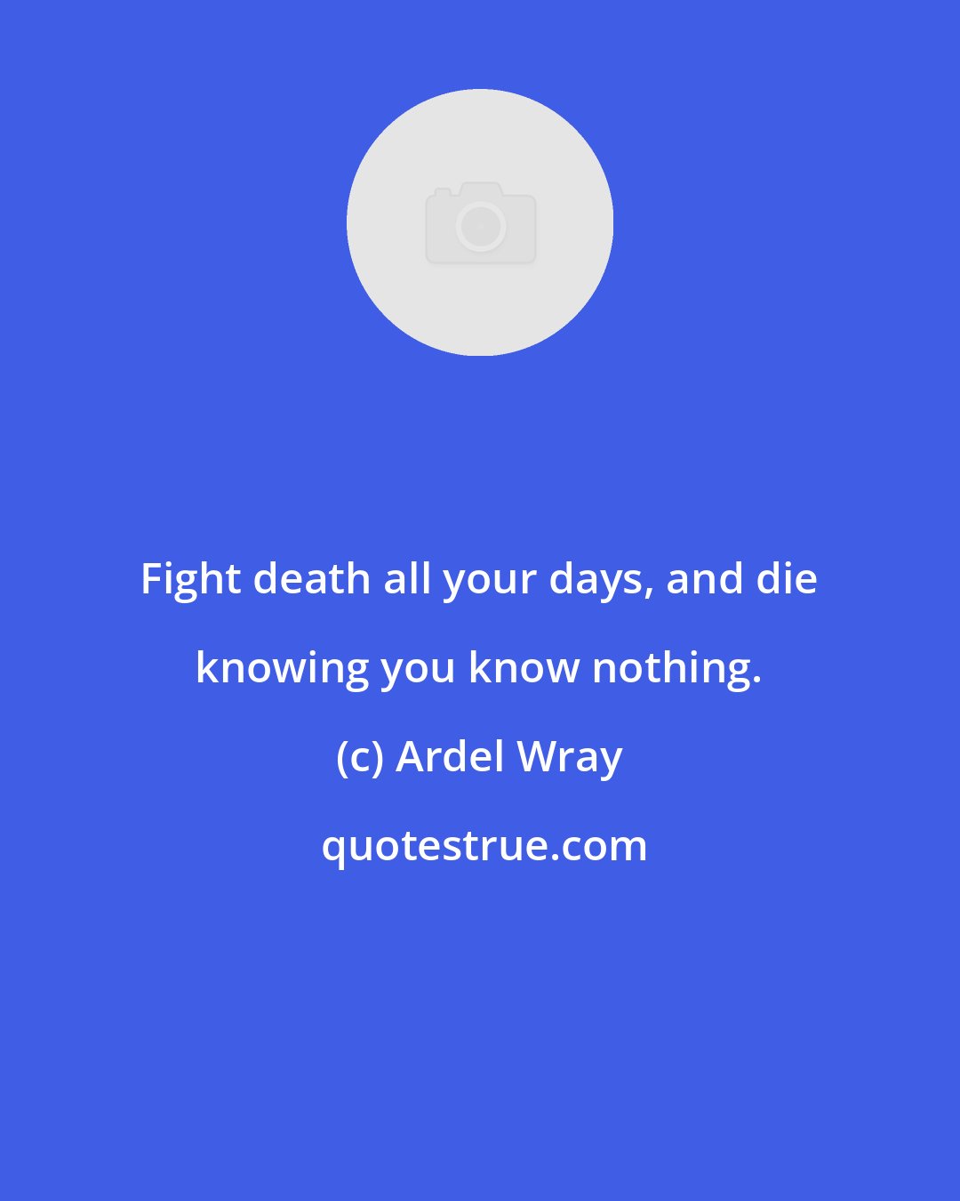 Ardel Wray: Fight death all your days, and die knowing you know nothing.