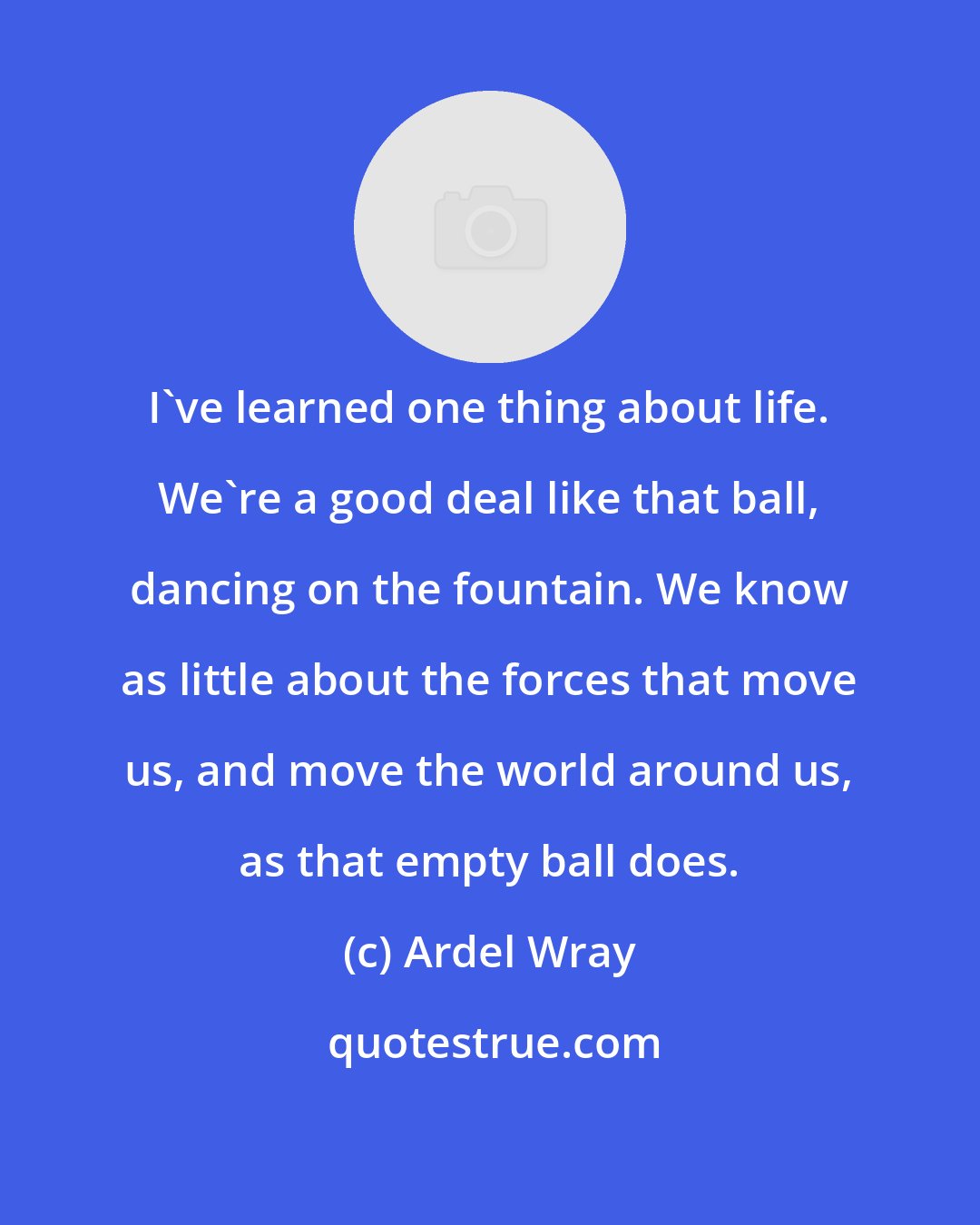 Ardel Wray: I've learned one thing about life. We're a good deal like that ball, dancing on the fountain. We know as little about the forces that move us, and move the world around us, as that empty ball does.