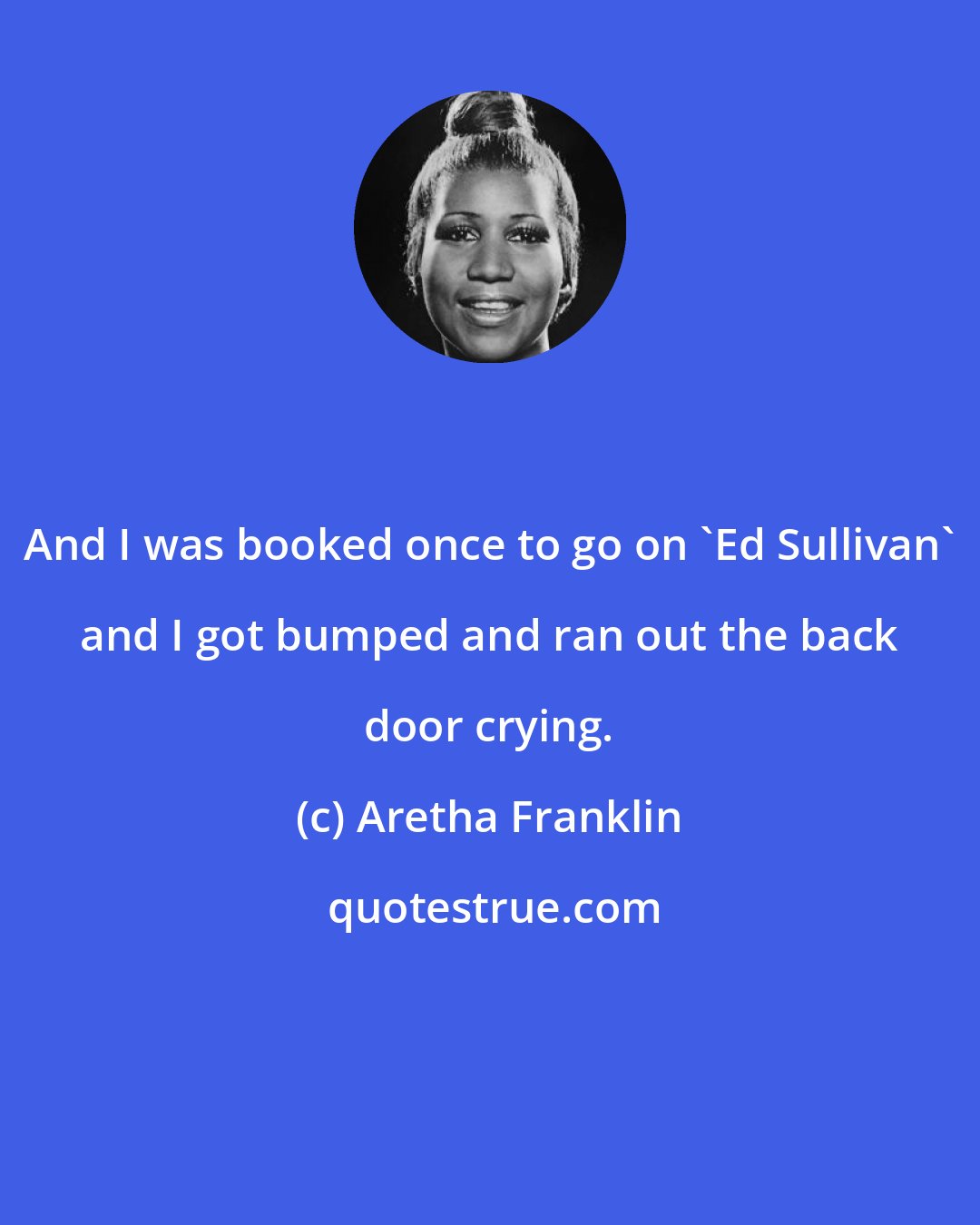Aretha Franklin: And I was booked once to go on 'Ed Sullivan' and I got bumped and ran out the back door crying.