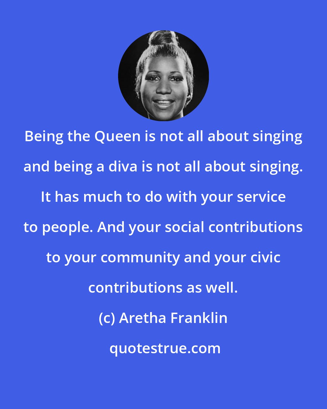 Aretha Franklin: Being the Queen is not all about singing and being a diva is not all about singing. It has much to do with your service to people. And your social contributions to your community and your civic contributions as well.