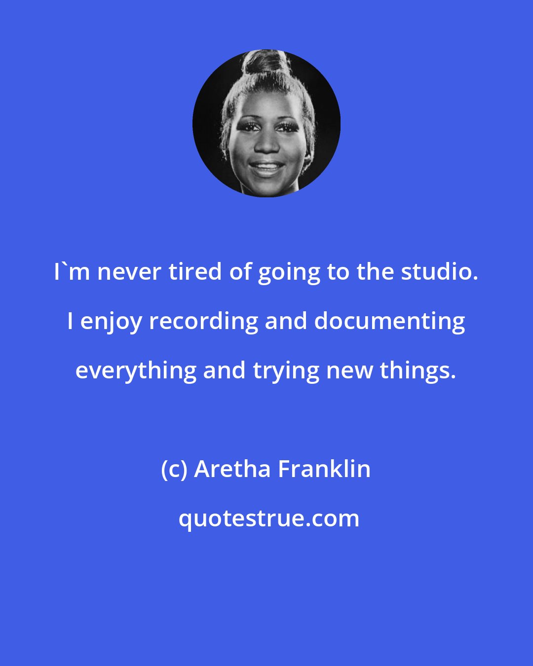 Aretha Franklin: I'm never tired of going to the studio. I enjoy recording and documenting everything and trying new things.