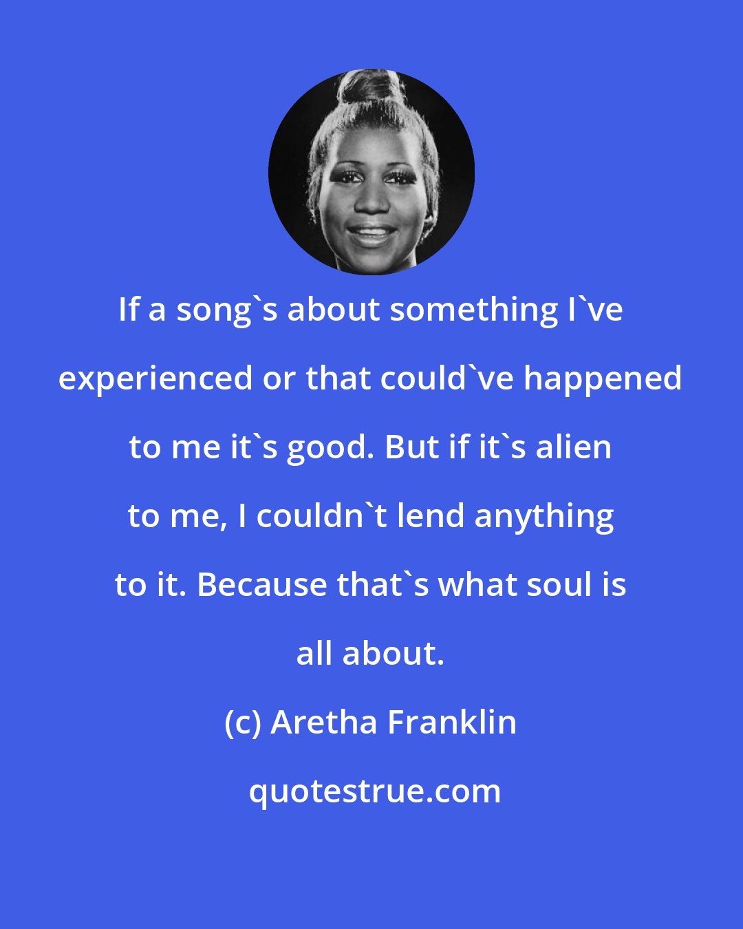 Aretha Franklin: If a song's about something I've experienced or that could've happened to me it's good. But if it's alien to me, I couldn't lend anything to it. Because that's what soul is all about.