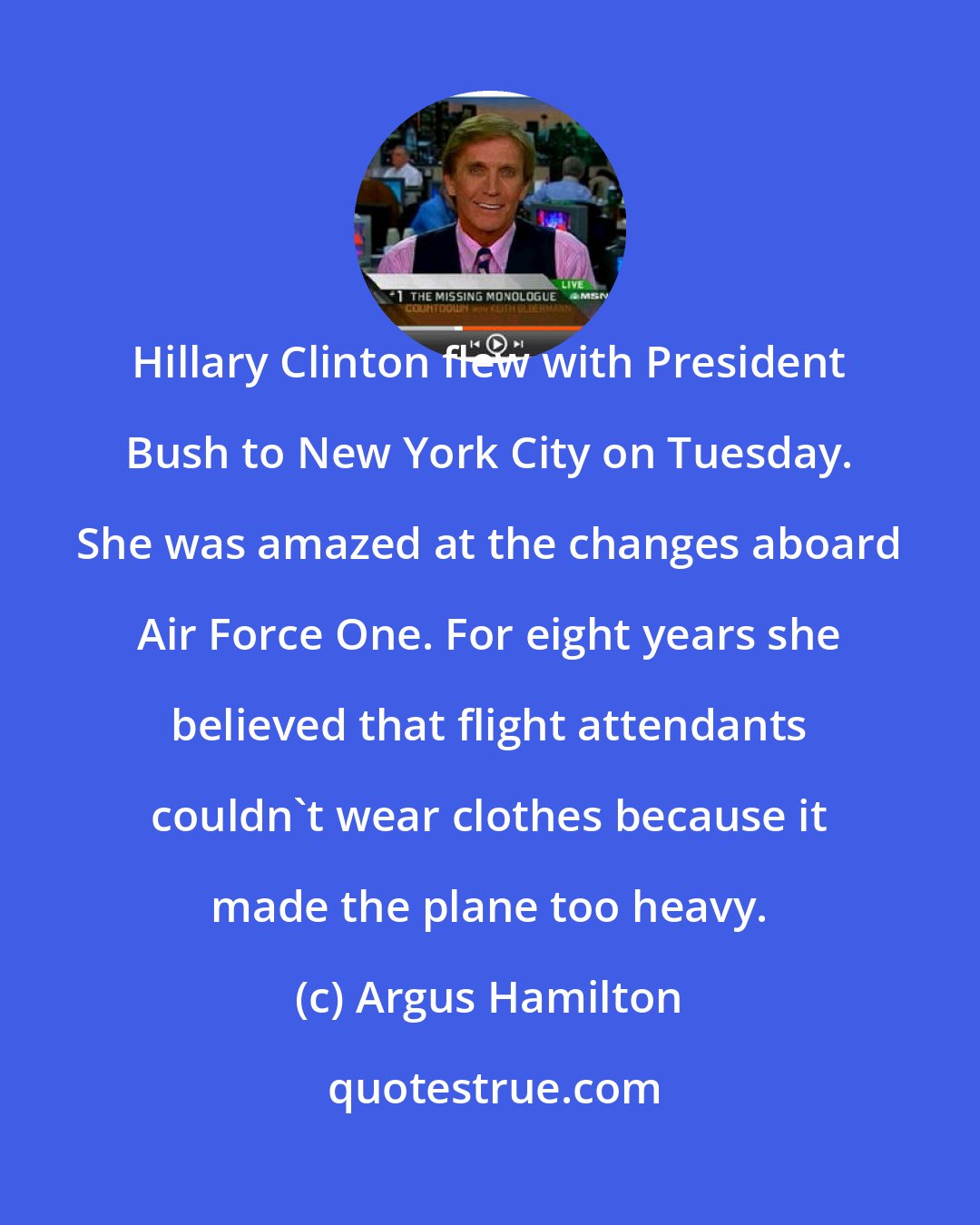 Argus Hamilton: Hillary Clinton flew with President Bush to New York City on Tuesday. She was amazed at the changes aboard Air Force One. For eight years she believed that flight attendants couldn't wear clothes because it made the plane too heavy.
