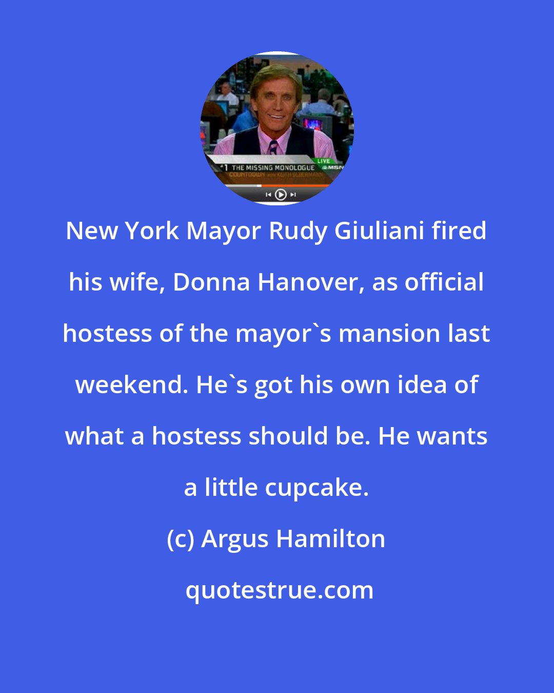 Argus Hamilton: New York Mayor Rudy Giuliani fired his wife, Donna Hanover, as official hostess of the mayor's mansion last weekend. He's got his own idea of what a hostess should be. He wants a little cupcake.