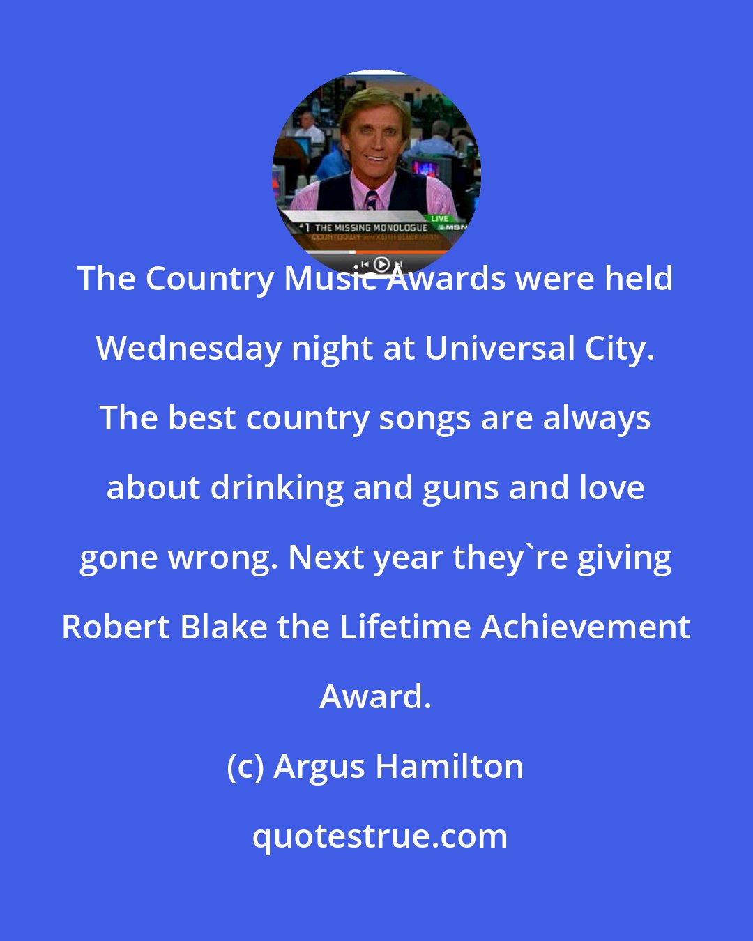 Argus Hamilton: The Country Music Awards were held Wednesday night at Universal City. The best country songs are always about drinking and guns and love gone wrong. Next year they're giving Robert Blake the Lifetime Achievement Award.