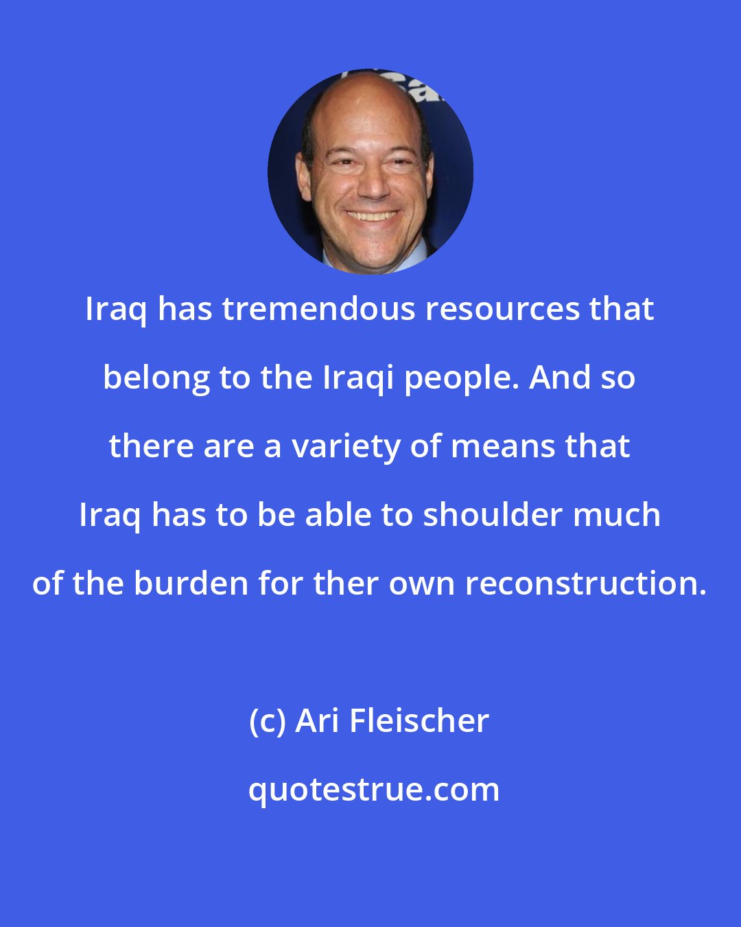 Ari Fleischer: Iraq has tremendous resources that belong to the Iraqi people. And so there are a variety of means that Iraq has to be able to shoulder much of the burden for ther own reconstruction.