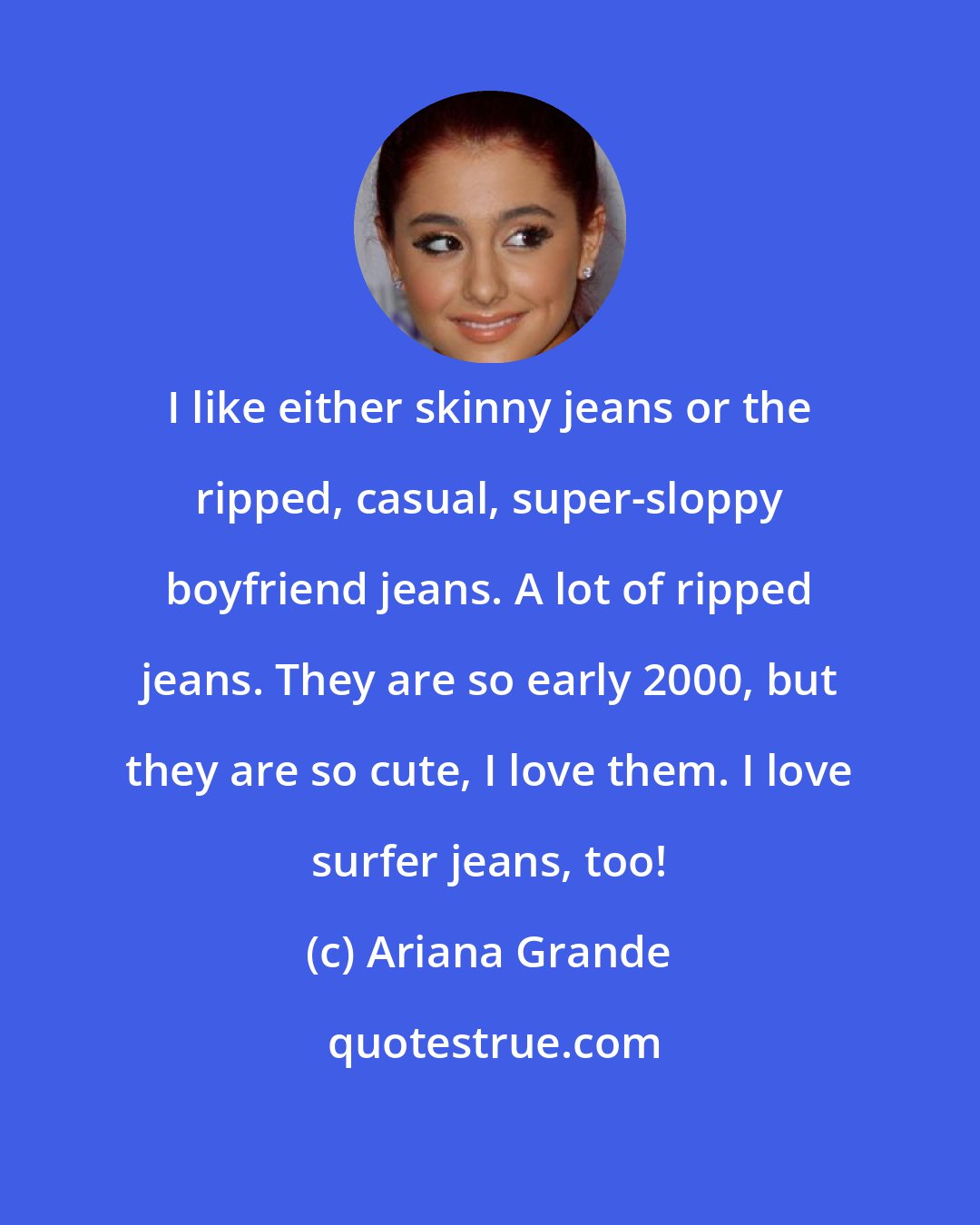 Ariana Grande: I like either skinny jeans or the ripped, casual, super-sloppy boyfriend jeans. A lot of ripped jeans. They are so early 2000, but they are so cute, I love them. I love surfer jeans, too!