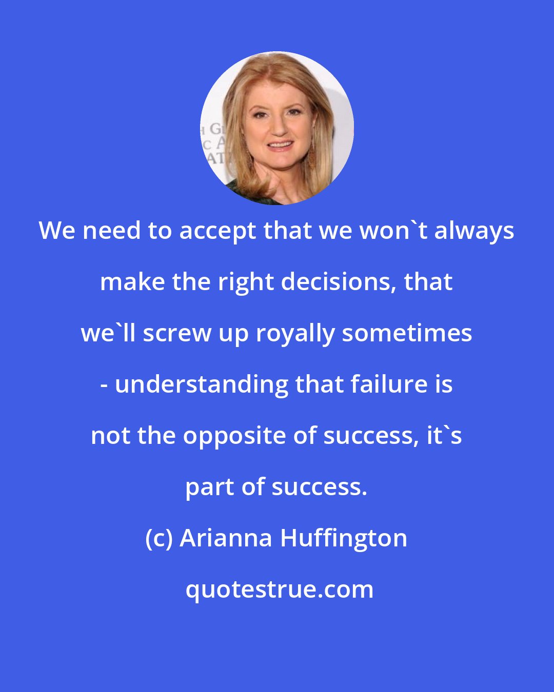 Arianna Huffington: We need to accept that we won't always make the right decisions, that we'll screw up royally sometimes - understanding that failure is not the opposite of success, it's part of success.