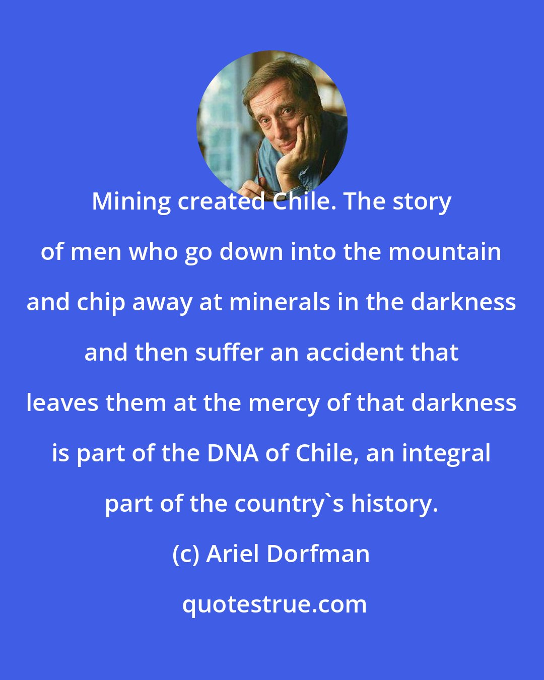 Ariel Dorfman: Mining created Chile. The story of men who go down into the mountain and chip away at minerals in the darkness and then suffer an accident that leaves them at the mercy of that darkness is part of the DNA of Chile, an integral part of the country's history.