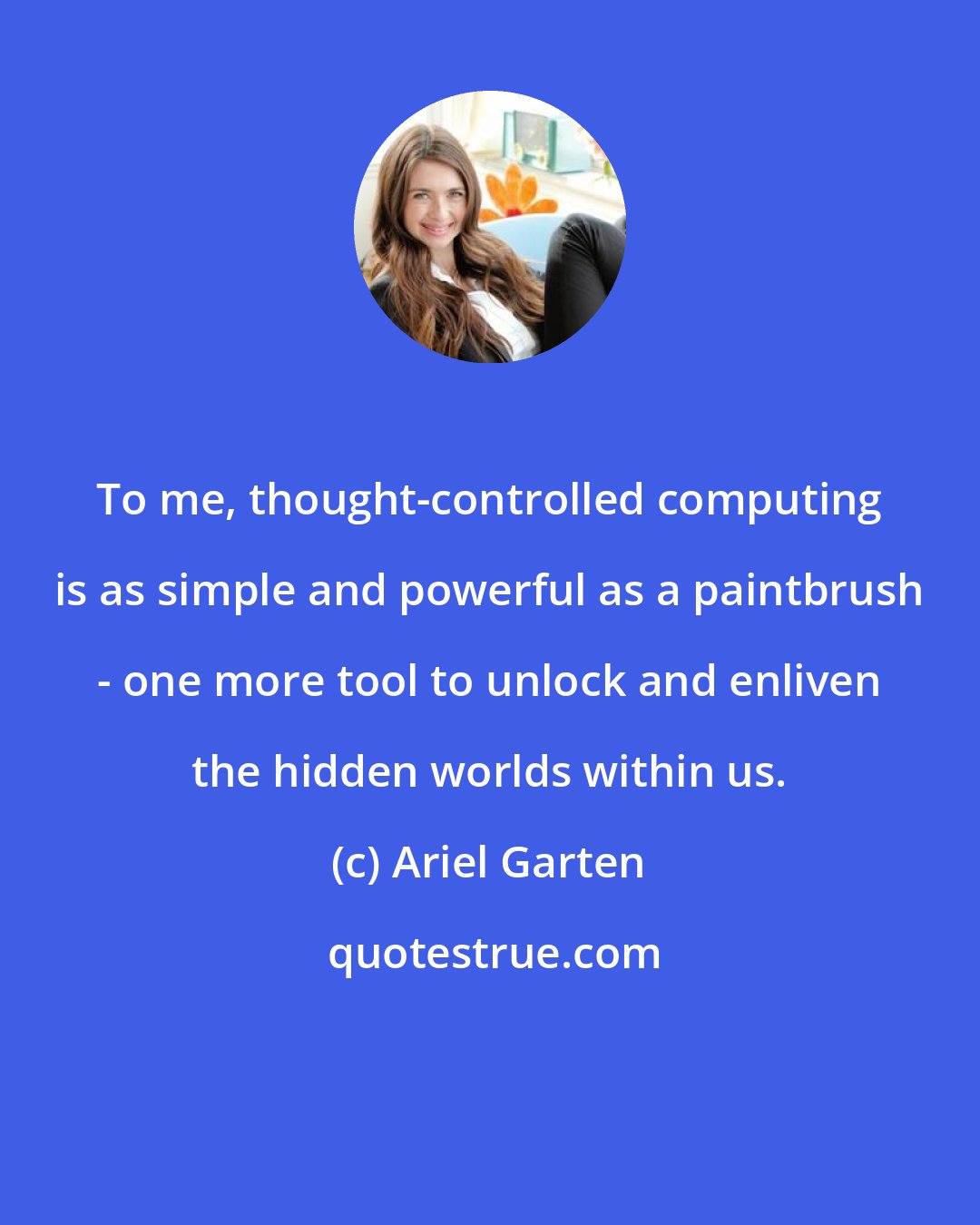 Ariel Garten: To me, thought-controlled computing is as simple and powerful as a paintbrush - one more tool to unlock and enliven the hidden worlds within us.