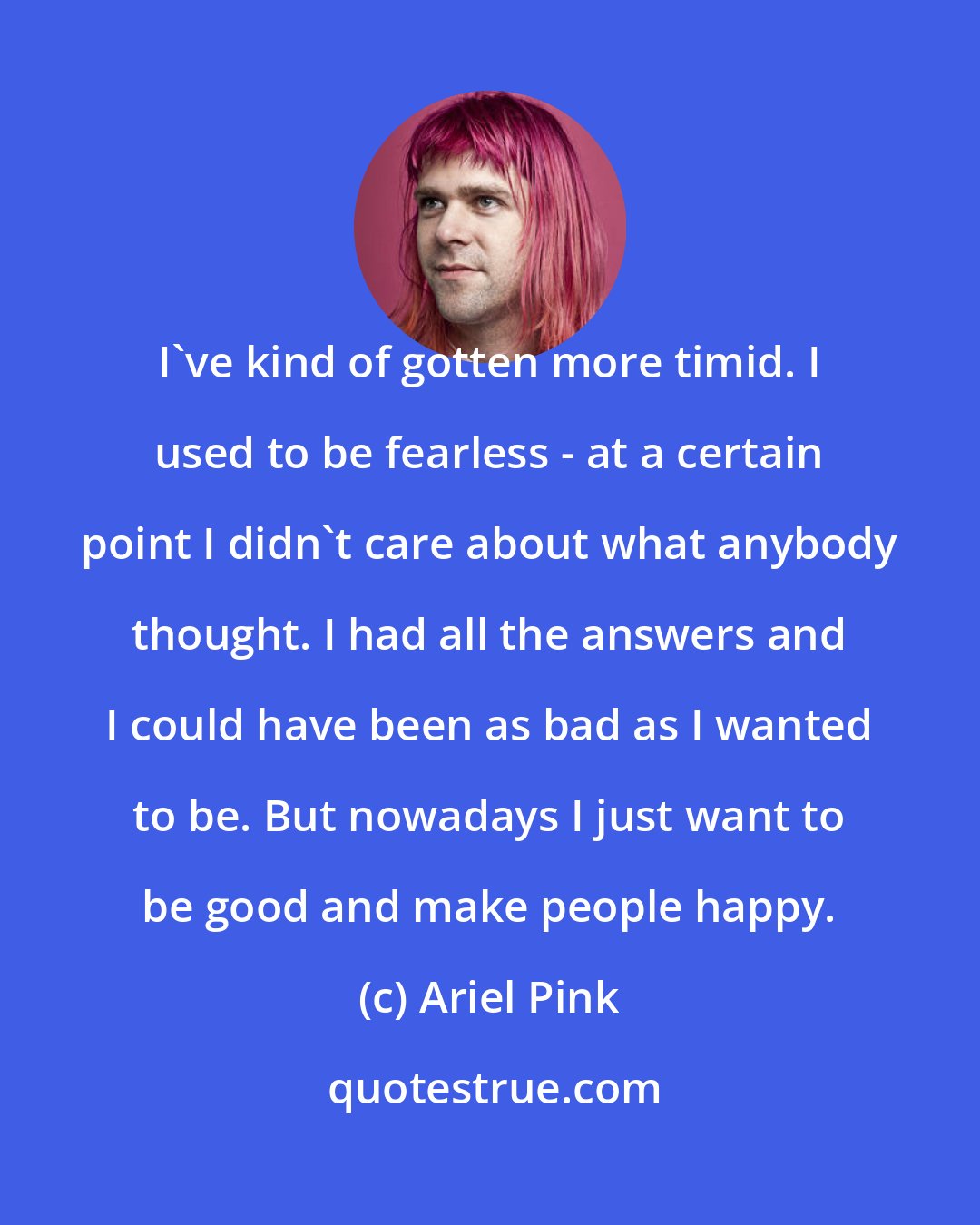 Ariel Pink: I've kind of gotten more timid. I used to be fearless - at a certain point I didn't care about what anybody thought. I had all the answers and I could have been as bad as I wanted to be. But nowadays I just want to be good and make people happy.