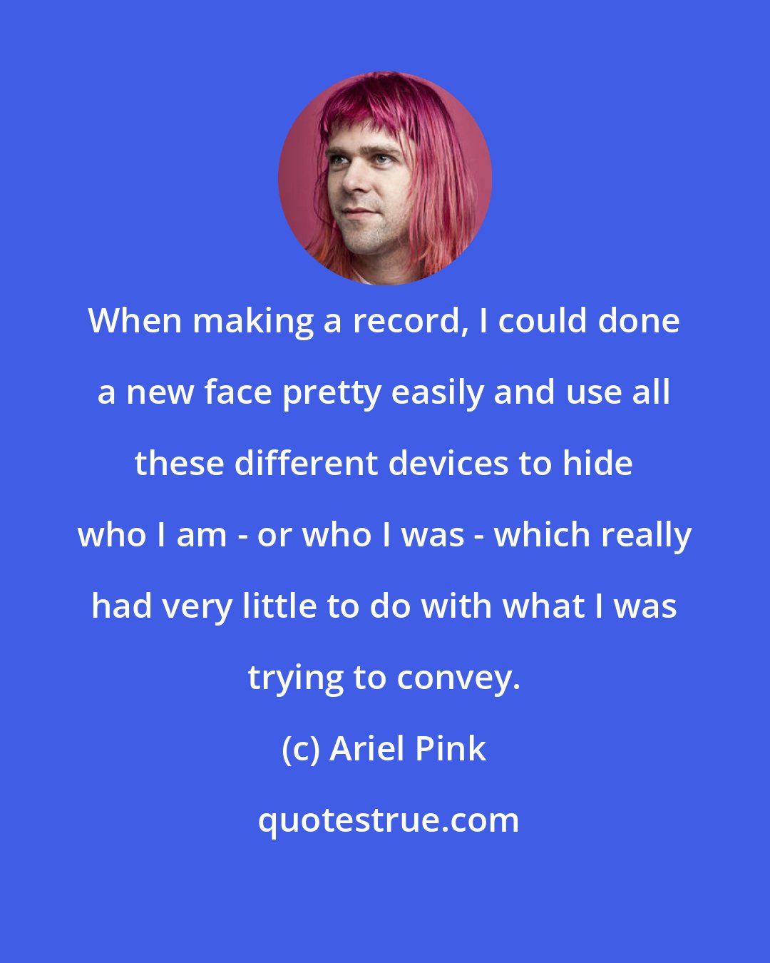 Ariel Pink: When making a record, I could done a new face pretty easily and use all these different devices to hide who I am - or who I was - which really had very little to do with what I was trying to convey.