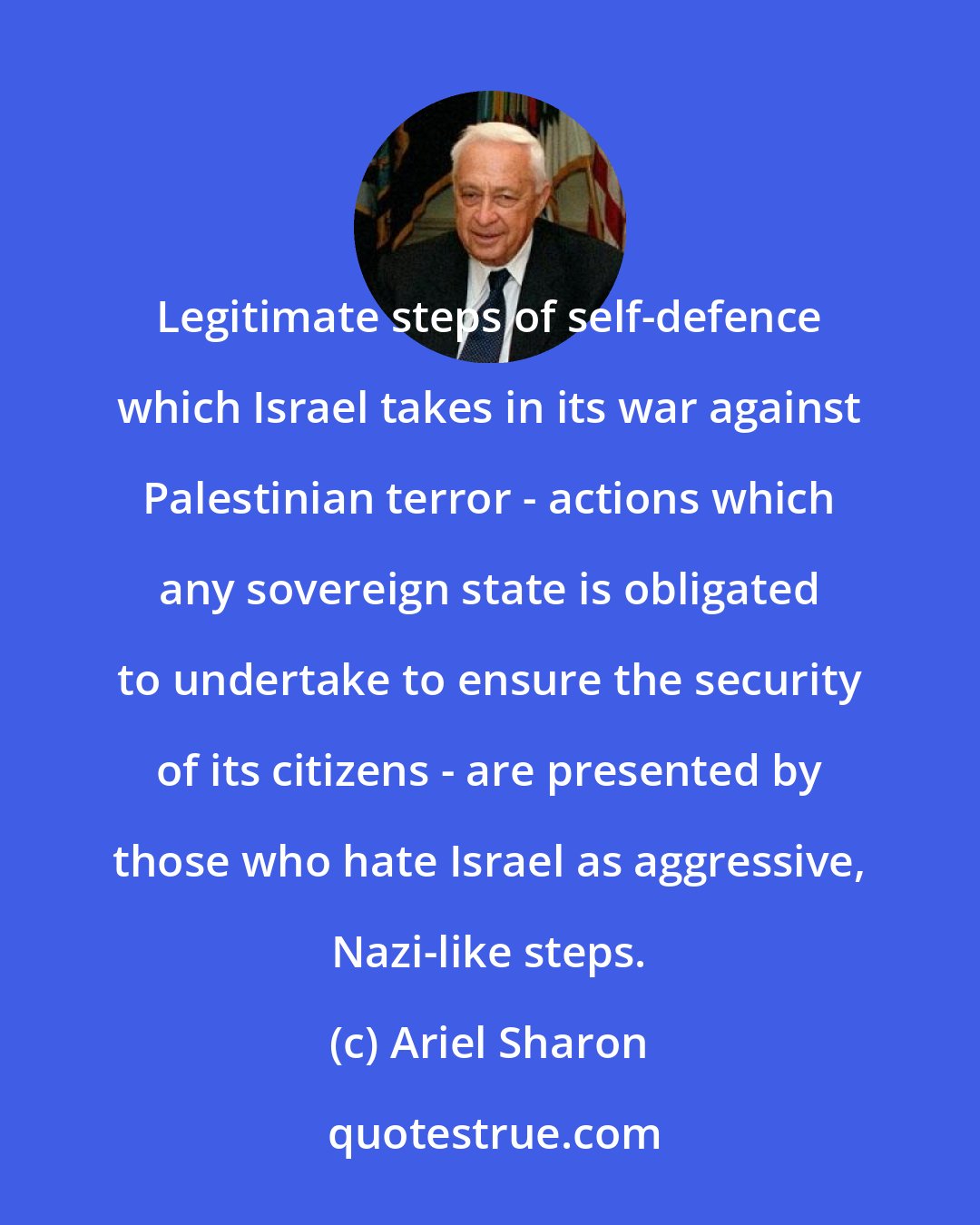 Ariel Sharon: Legitimate steps of self-defence which Israel takes in its war against Palestinian terror - actions which any sovereign state is obligated to undertake to ensure the security of its citizens - are presented by those who hate Israel as aggressive, Nazi-like steps.