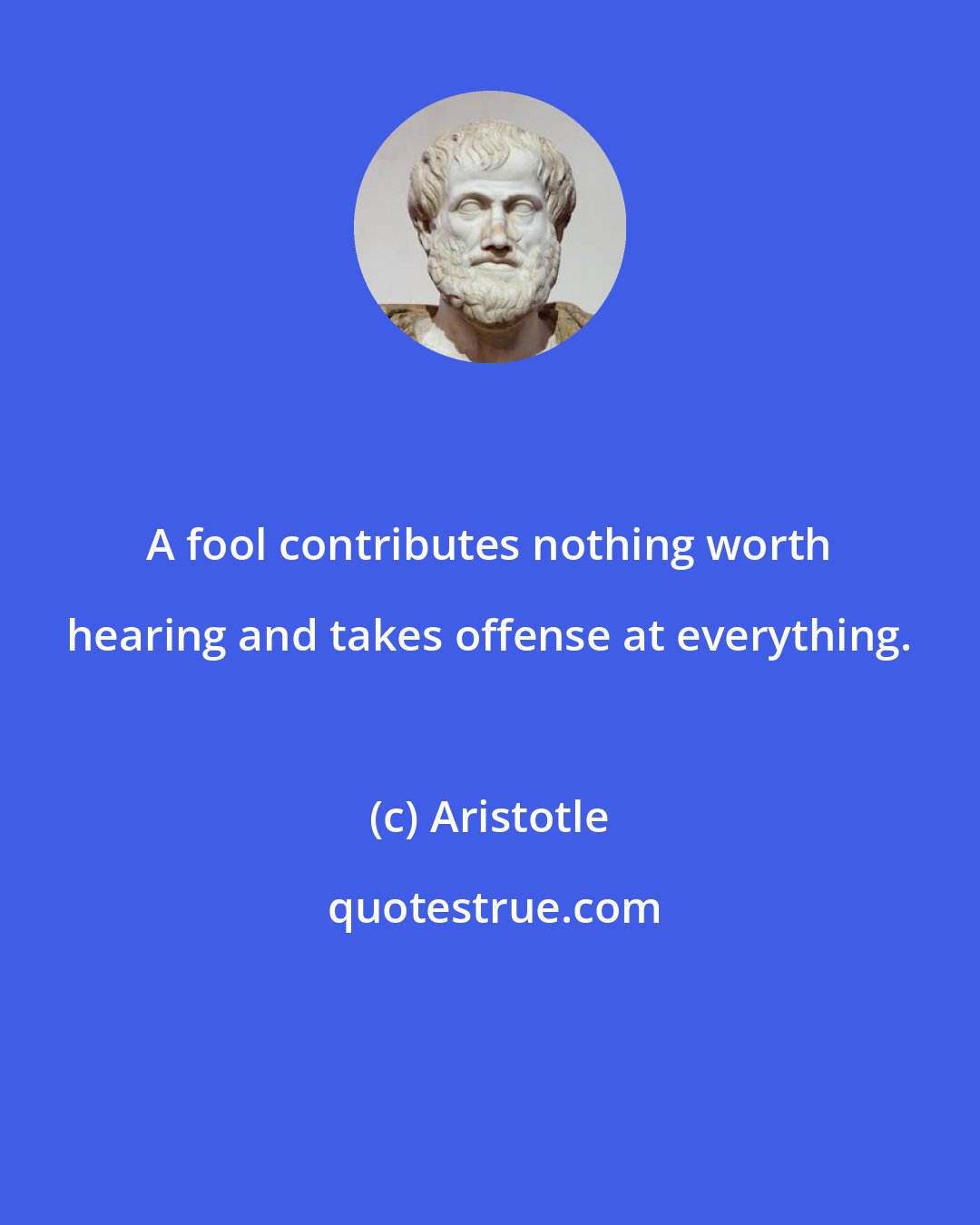 Aristotle: A fool contributes nothing worth hearing and takes offense at everything.