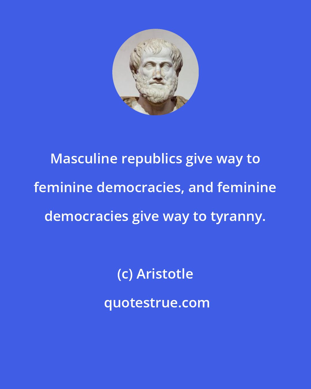 Aristotle: Masculine republics give way to feminine democracies, and feminine democracies give way to tyranny.