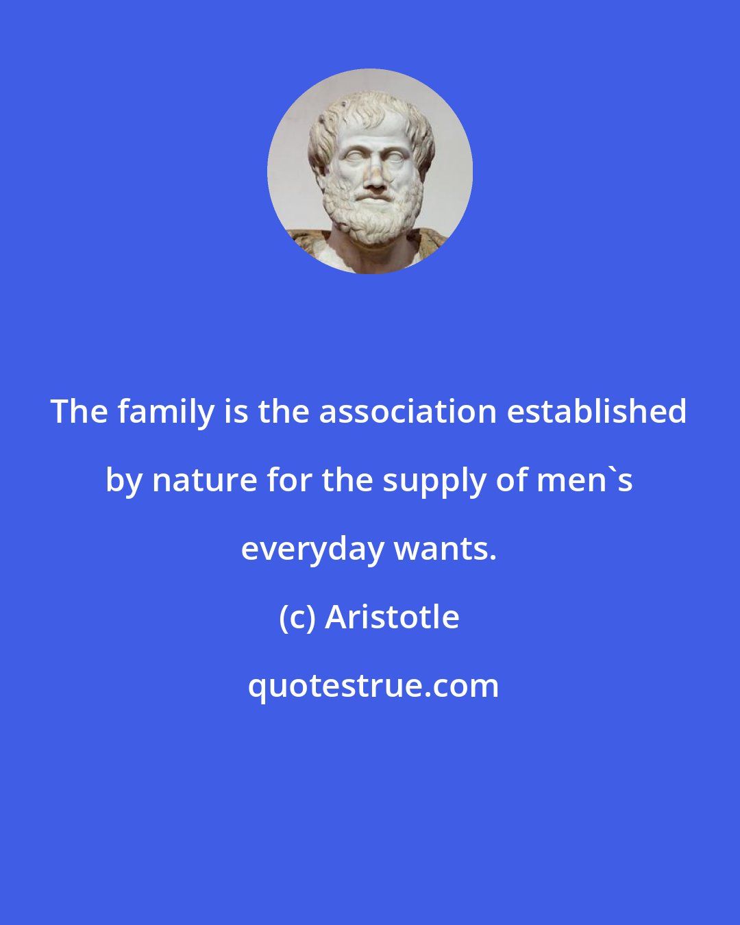 Aristotle: The family is the association established by nature for the supply of men's everyday wants.