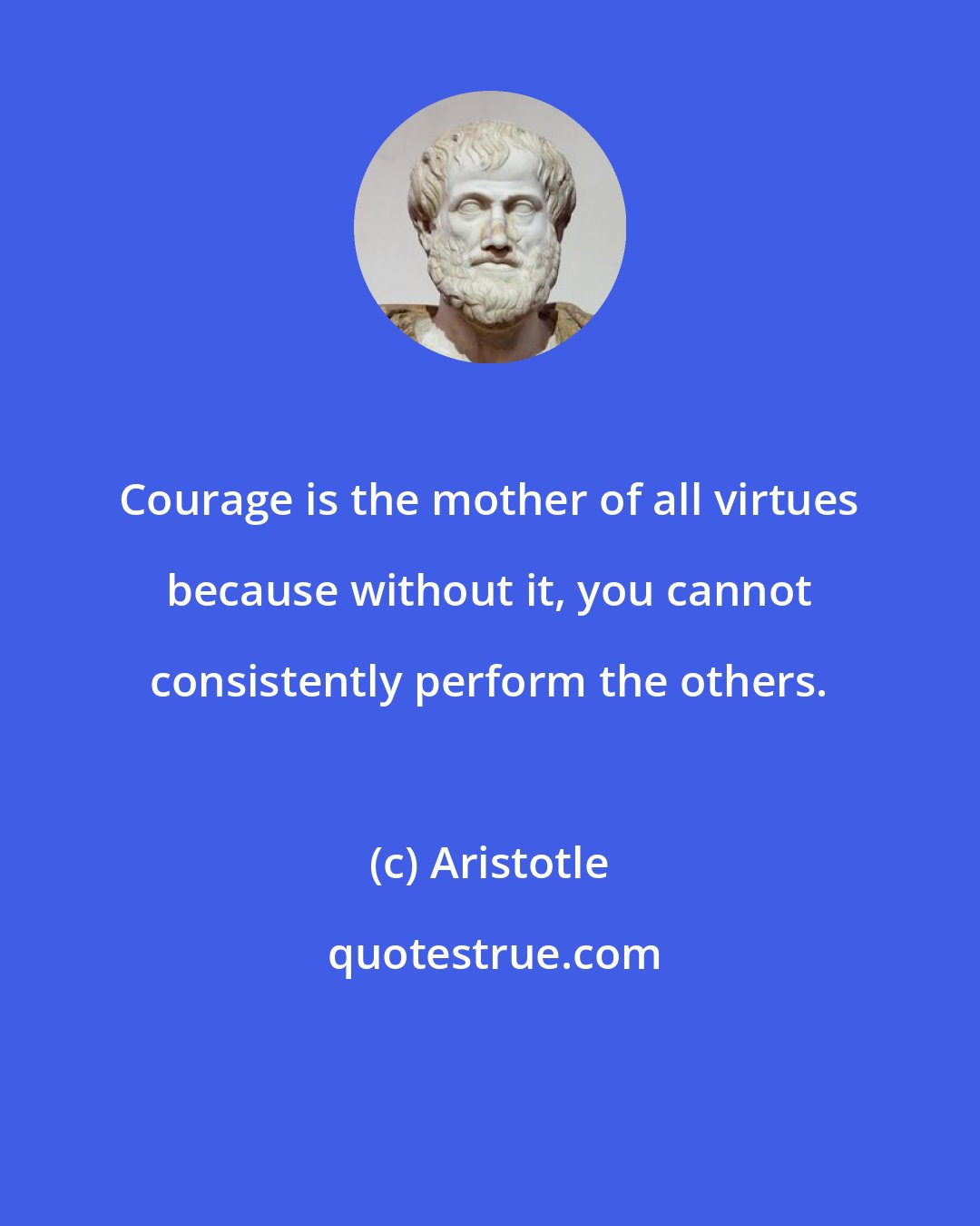 Aristotle: Courage is the mother of all virtues because without it, you cannot consistently perform the others.