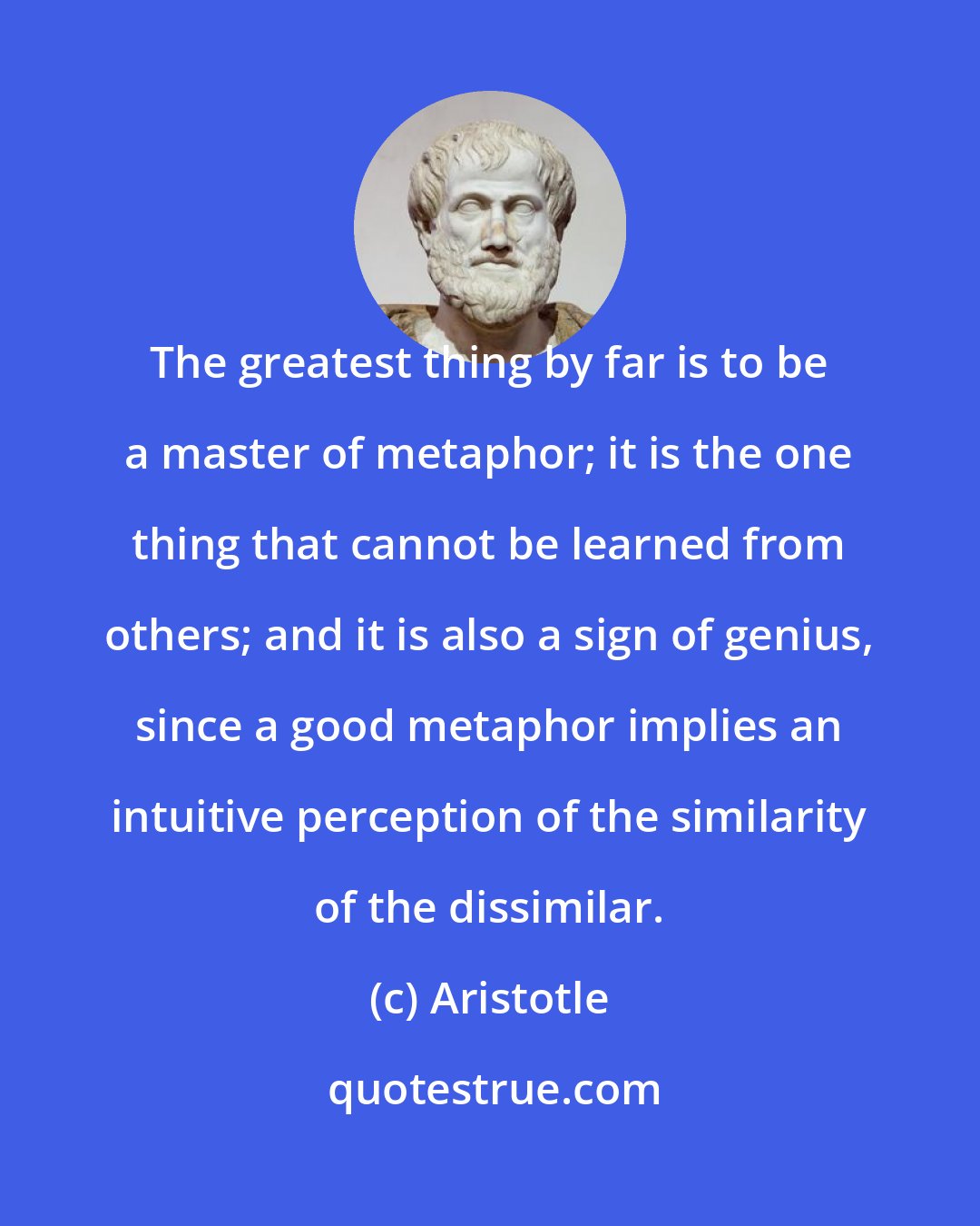 Aristotle: The greatest thing by far is to be a master of metaphor; it is the one thing that cannot be learned from others; and it is also a sign of genius, since a good metaphor implies an intuitive perception of the similarity of the dissimilar.