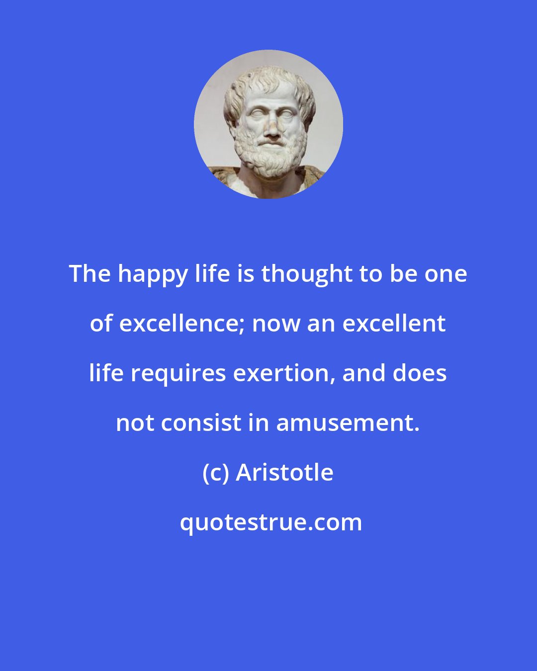 Aristotle: The happy life is thought to be one of excellence; now an excellent life requires exertion, and does not consist in amusement.