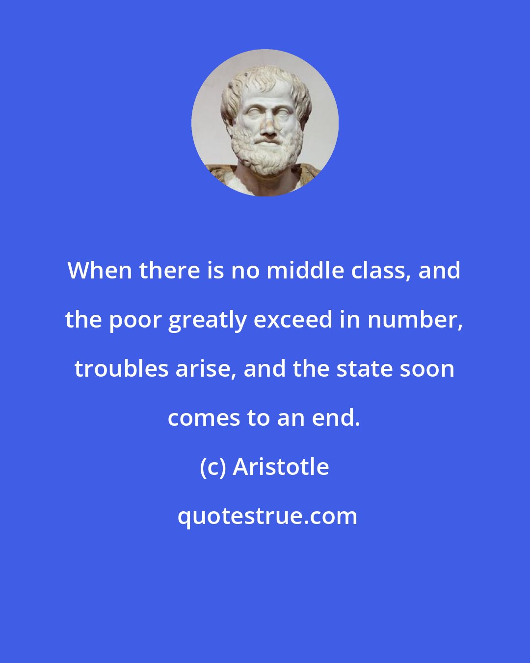 Aristotle: When there is no middle class, and the poor greatly exceed in number, troubles arise, and the state soon comes to an end.