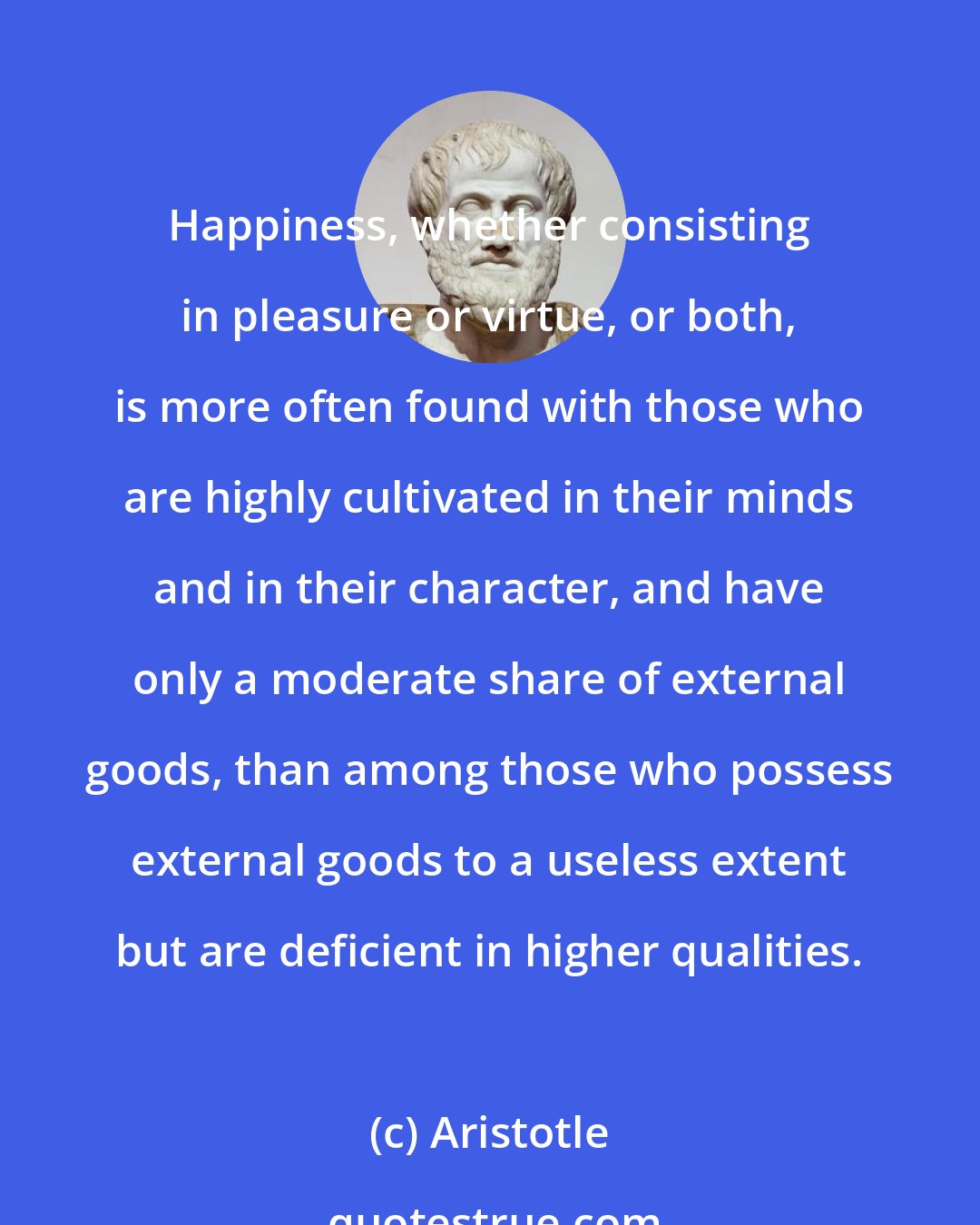 Aristotle: Happiness, whether consisting in pleasure or virtue, or both, is more often found with those who are highly cultivated in their minds and in their character, and have only a moderate share of external goods, than among those who possess external goods to a useless extent but are deficient in higher qualities.