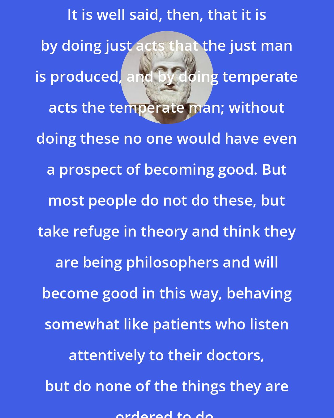 Aristotle: It is well said, then, that it is by doing just acts that the just man is produced, and by doing temperate acts the temperate man; without doing these no one would have even a prospect of becoming good. But most people do not do these, but take refuge in theory and think they are being philosophers and will become good in this way, behaving somewhat like patients who listen attentively to their doctors, but do none of the things they are ordered to do.