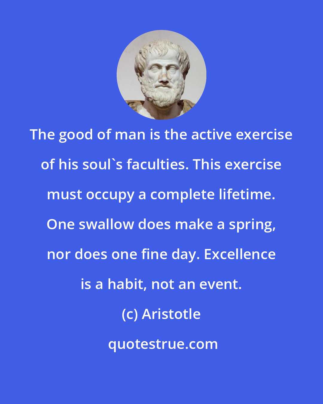 Aristotle: The good of man is the active exercise of his soul's faculties. This exercise must occupy a complete lifetime. One swallow does make a spring, nor does one fine day. Excellence is a habit, not an event.
