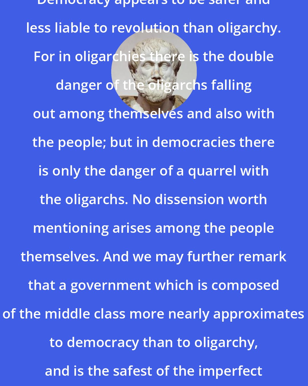 Aristotle: Democracy appears to be safer and less liable to revolution than oligarchy. For in oligarchies there is the double danger of the oligarchs falling out among themselves and also with the people; but in democracies there is only the danger of a quarrel with the oligarchs. No dissension worth mentioning arises among the people themselves. And we may further remark that a government which is composed of the middle class more nearly approximates to democracy than to oligarchy, and is the safest of the imperfect forms of government.