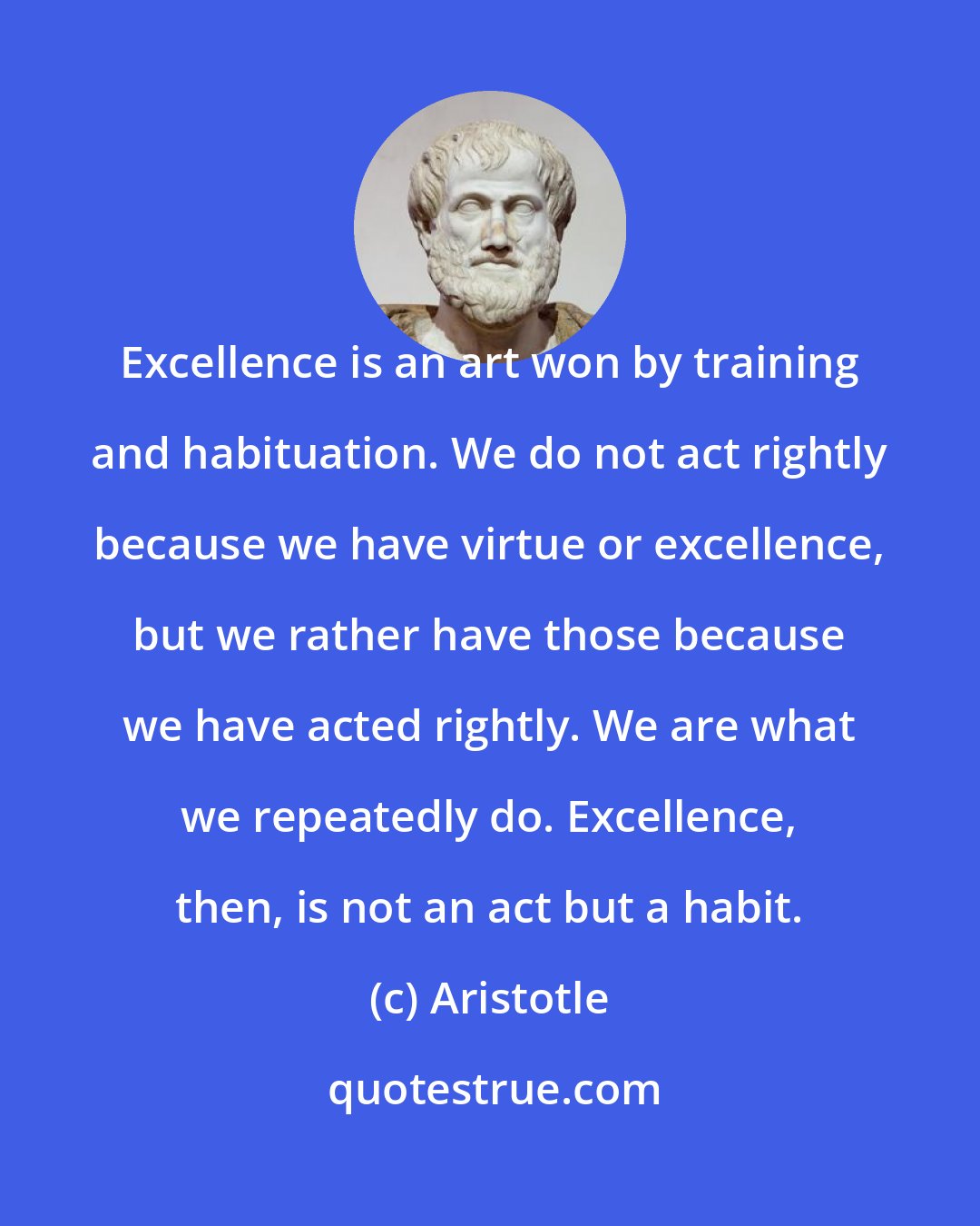 Aristotle: Excellence is an art won by training and habituation. We do not act rightly because we have virtue or excellence, but we rather have those because we have acted rightly. We are what we repeatedly do. Excellence, then, is not an act but a habit.