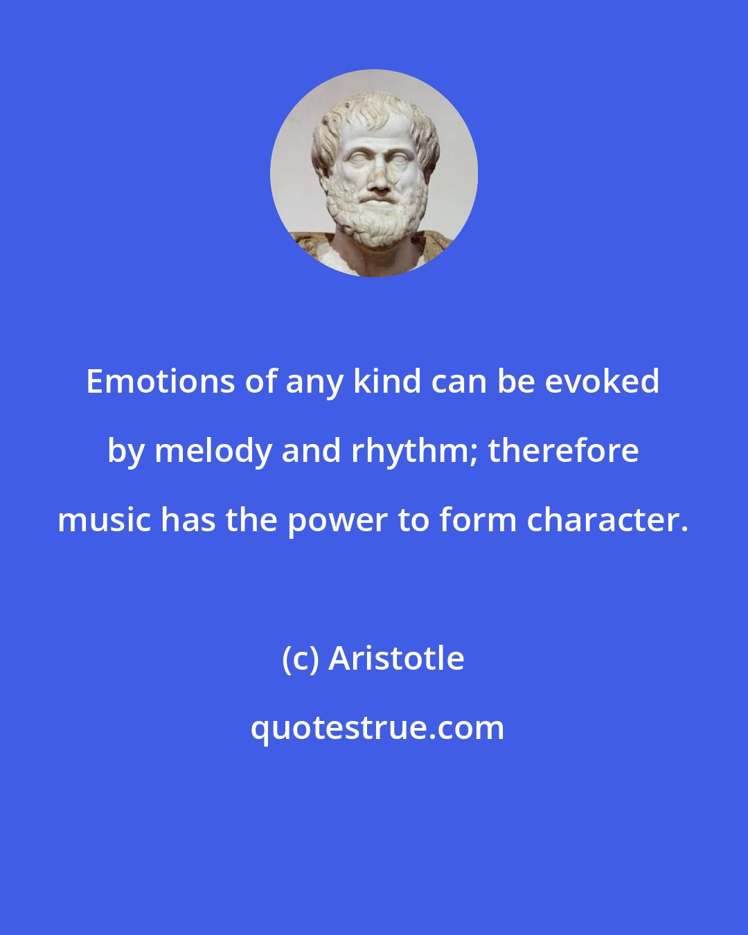 Aristotle: Emotions of any kind can be evoked by melody and rhythm; therefore music has the power to form character.