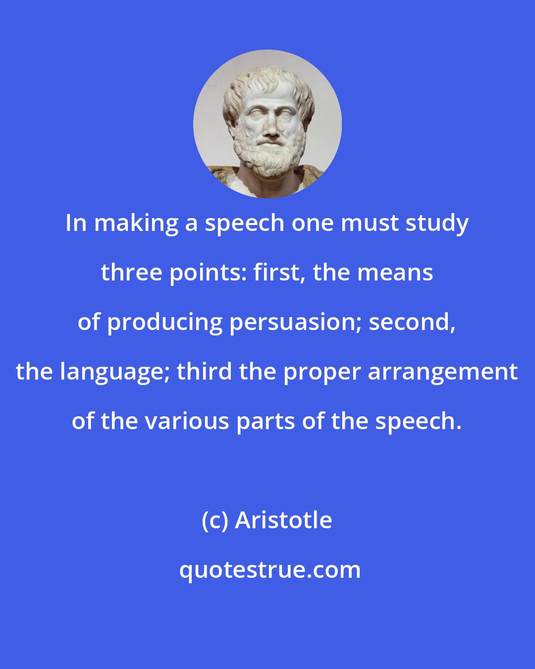 Aristotle: In making a speech one must study three points: first, the means of producing persuasion; second, the language; third the proper arrangement of the various parts of the speech.