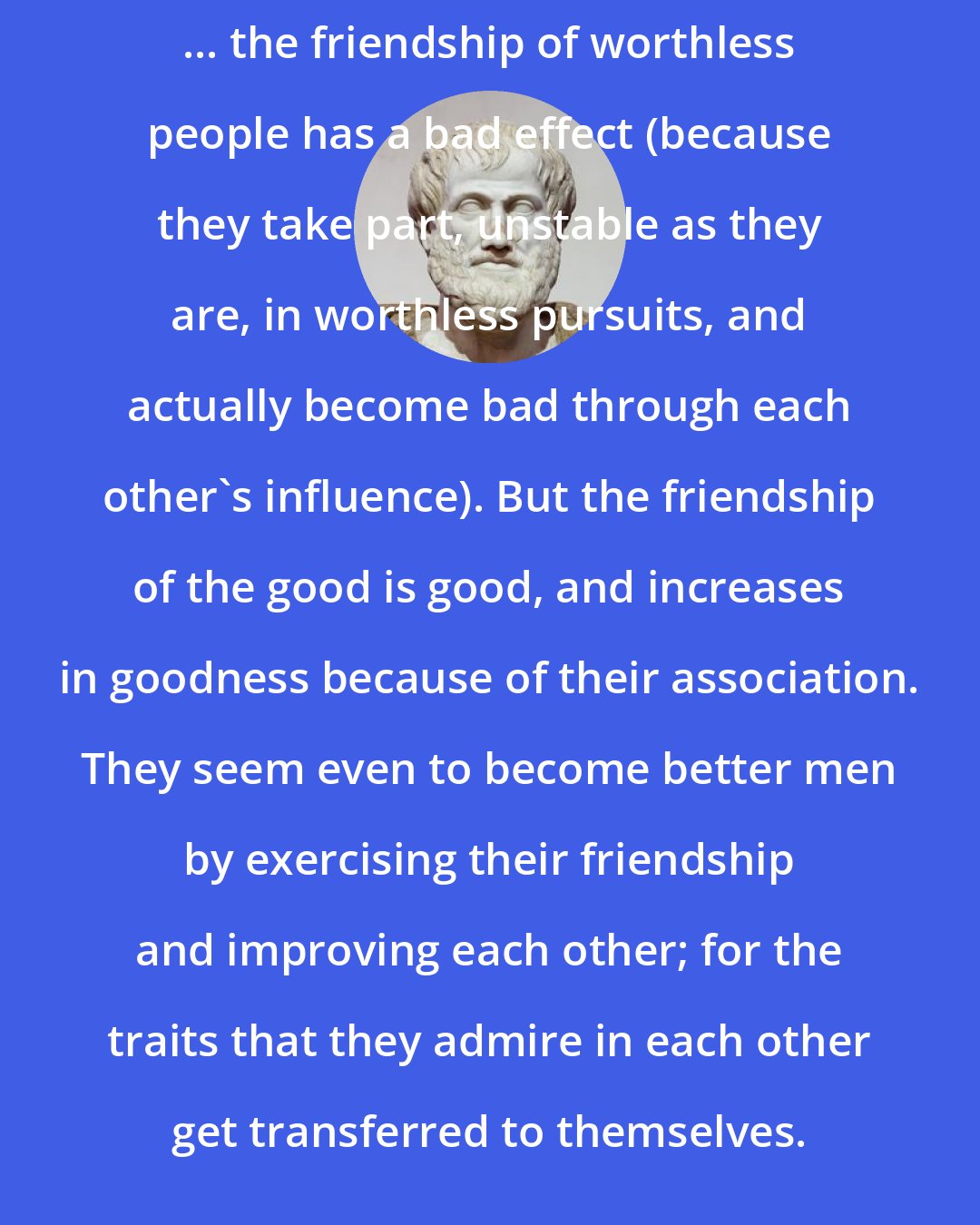 Aristotle: ... the friendship of worthless people has a bad effect (because they take part, unstable as they are, in worthless pursuits, and actually become bad through each other's influence). But the friendship of the good is good, and increases in goodness because of their association. They seem even to become better men by exercising their friendship and improving each other; for the traits that they admire in each other get transferred to themselves.