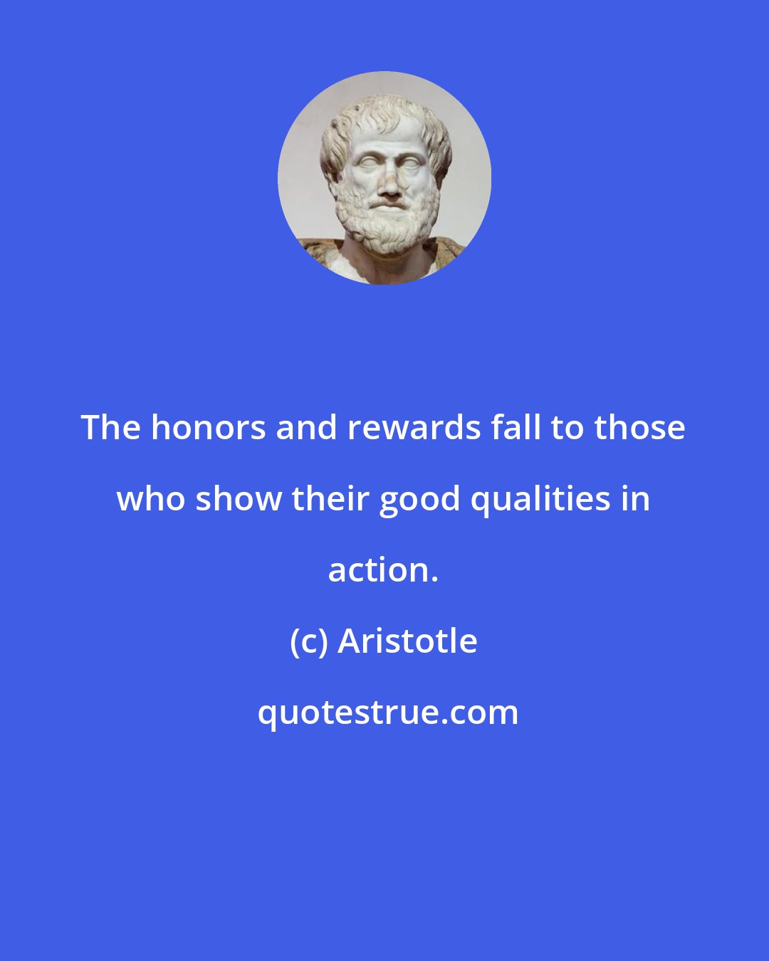 Aristotle: The honors and rewards fall to those who show their good qualities in action.