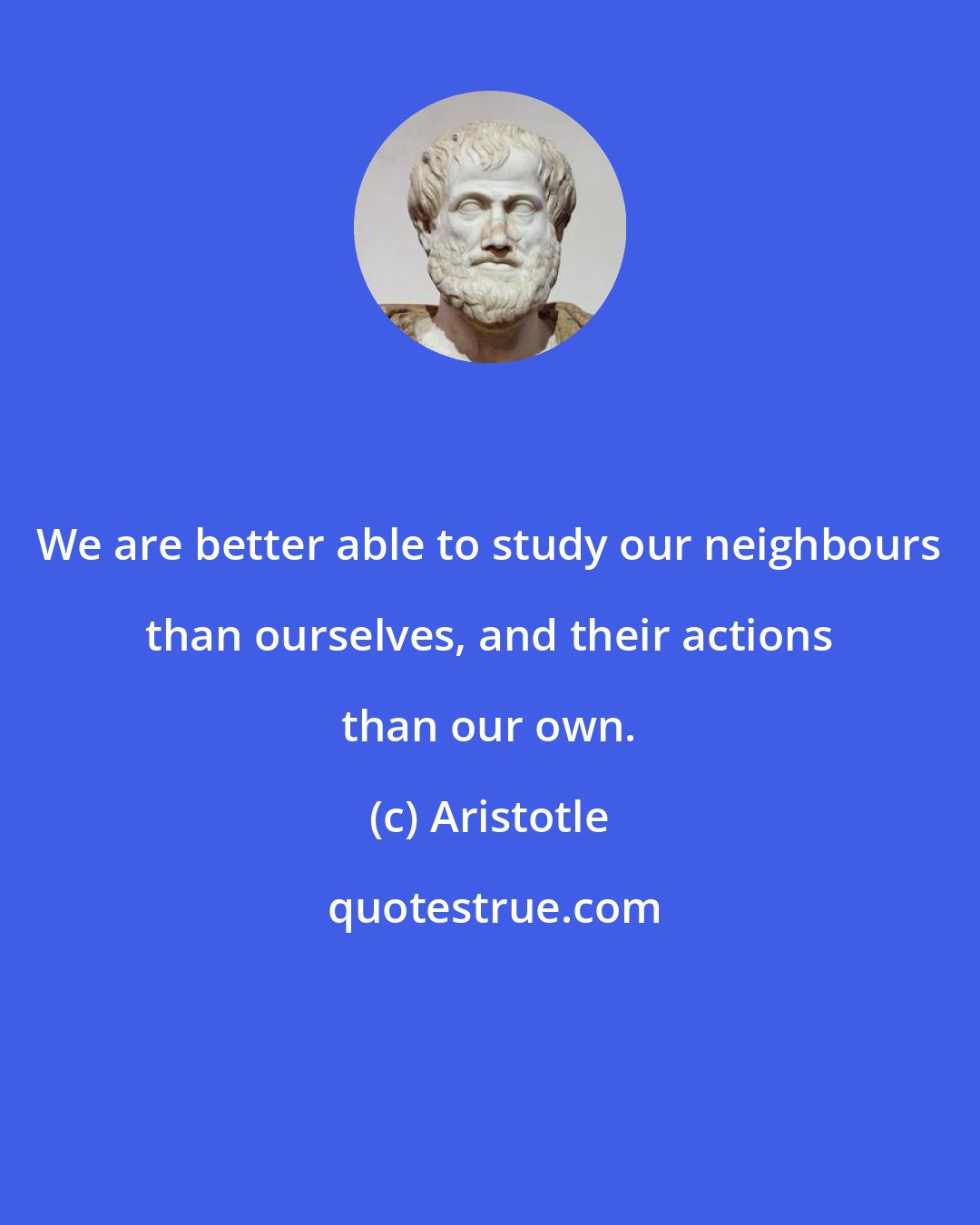 Aristotle: We are better able to study our neighbours than ourselves, and their actions than our own.