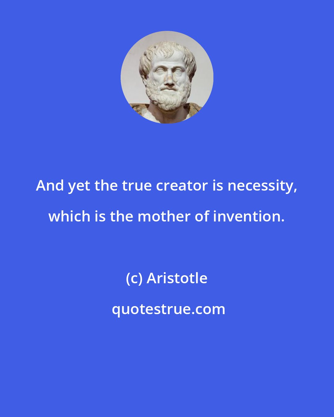 Aristotle: And yet the true creator is necessity, which is the mother of invention.