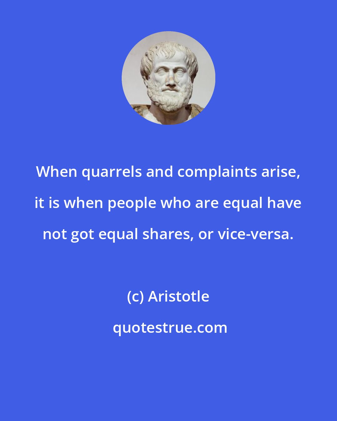 Aristotle: When quarrels and complaints arise, it is when people who are equal have not got equal shares, or vice-versa.