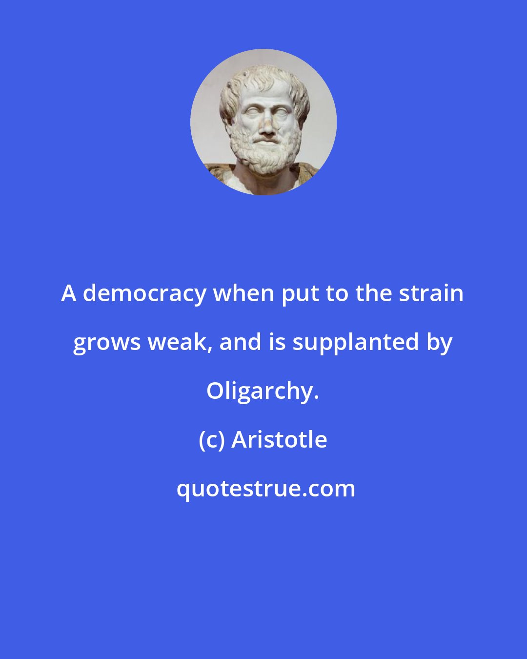 Aristotle: A democracy when put to the strain grows weak, and is supplanted by Oligarchy.