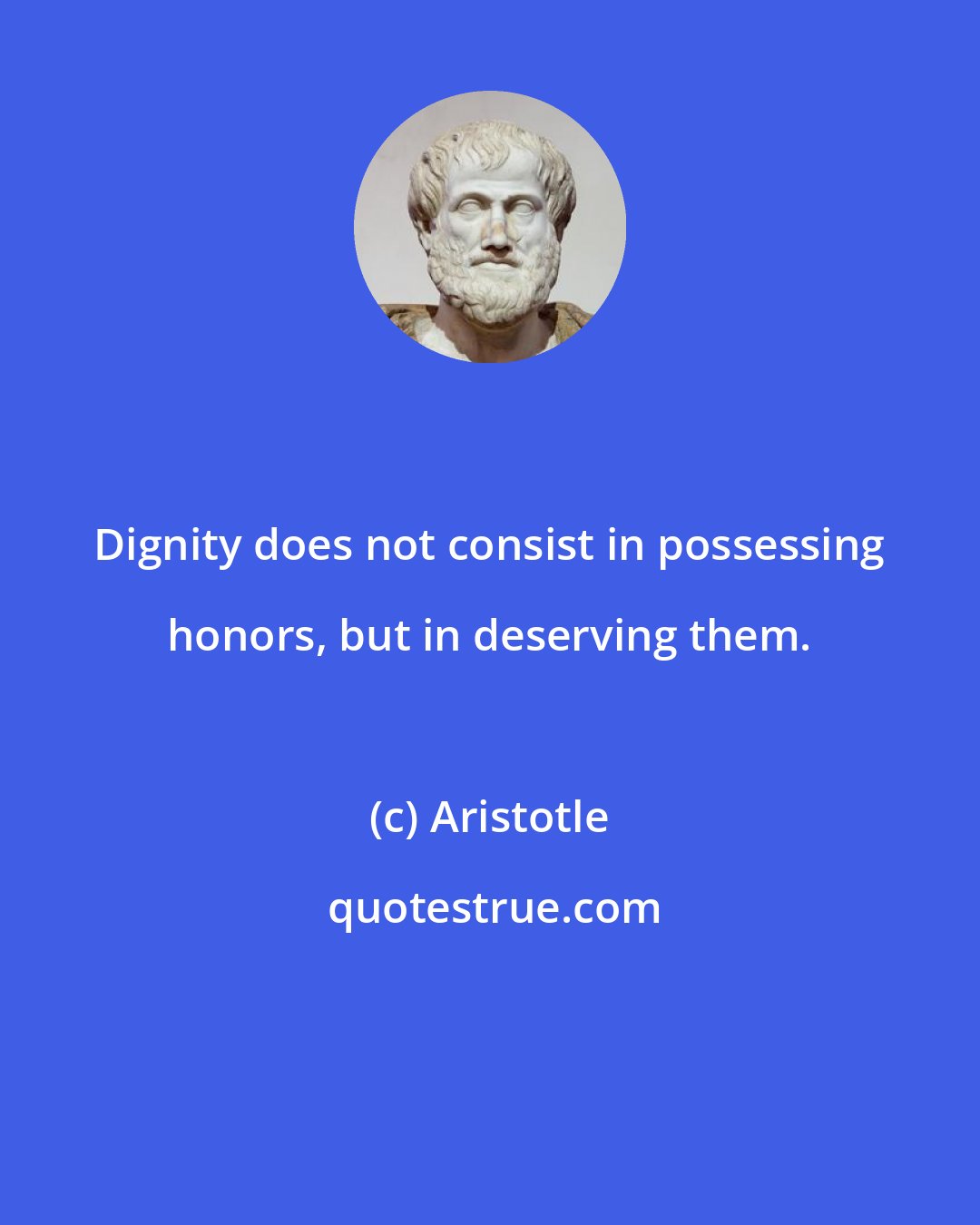 Aristotle: Dignity does not consist in possessing honors, but in deserving them.