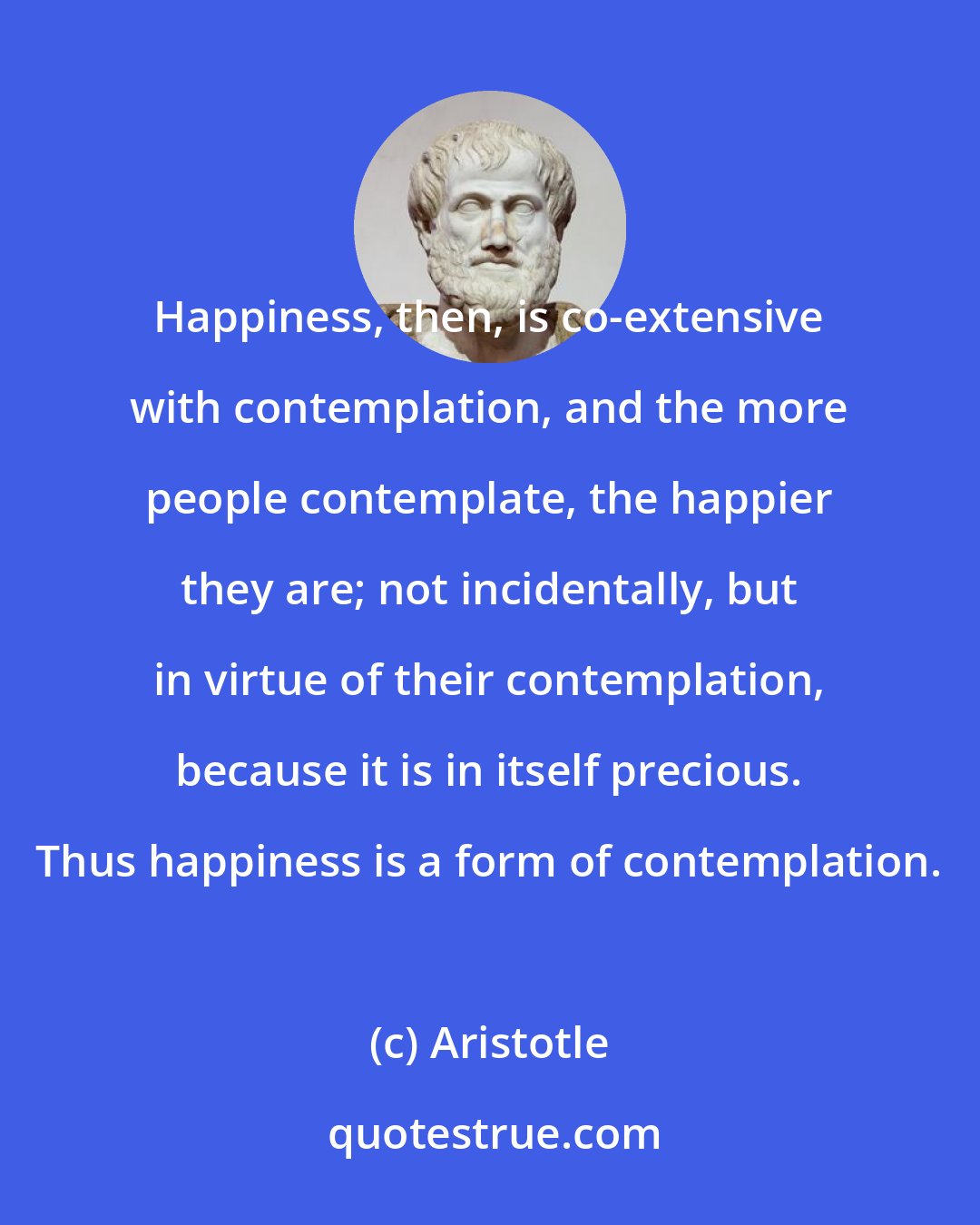 Aristotle: Happiness, then, is co-extensive with contemplation, and the more people contemplate, the happier they are; not incidentally, but in virtue of their contemplation, because it is in itself precious. Thus happiness is a form of contemplation.