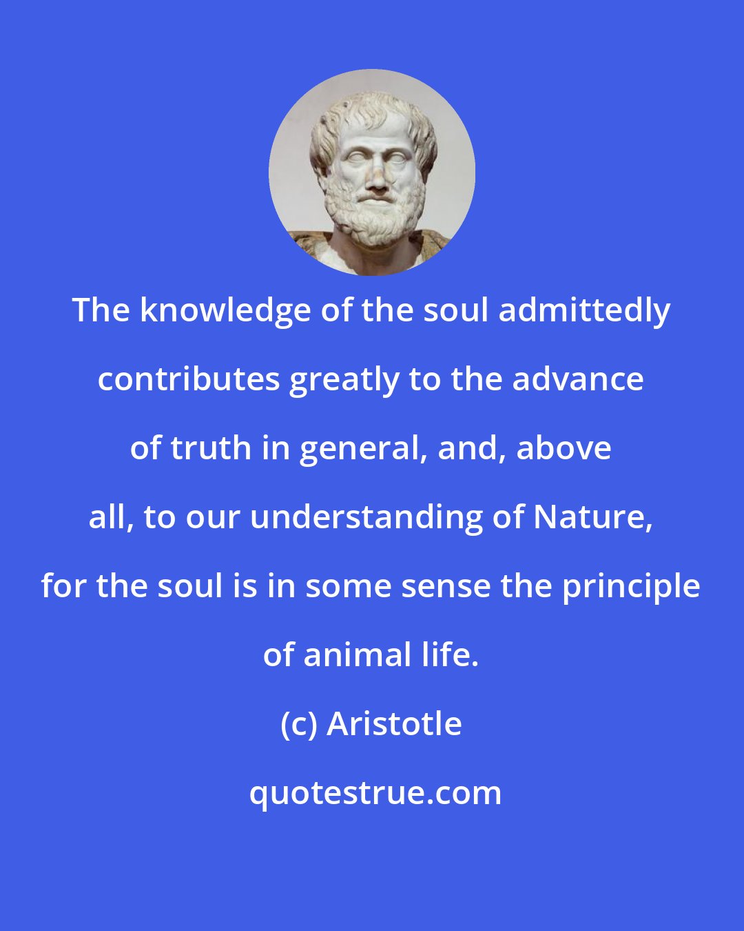 Aristotle: The knowledge of the soul admittedly contributes greatly to the advance of truth in general, and, above all, to our understanding of Nature, for the soul is in some sense the principle of animal life.